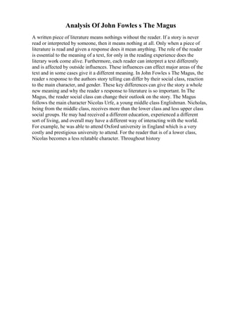 Analysis Of John Fowles s The Magus
A written piece of literature means nothings without the reader. If a story is never
read or interpreted by someone, then it means nothing at all. Only when a piece of
literature is read and given a response does it mean anything. The role of the reader
is essential to the meaning of a text, for only in the reading experience does the
literary work come alive. Furthermore, each reader can interpret a text differently
and is affected by outside influences. These influences can effect major areas of the
text and in some cases give it a different meaning. In John Fowles s The Magus, the
reader s response to the authors story telling can differ by their social class, reaction
to the main character, and gender. These key differences can give the story a whole
new meaning and why the reader s response to literature is so important. In The
Magus, the reader social class can change their outlook on the story. The Magus
follows the main character Nicolas Urfe, a young middle class Englishman. Nicholas,
being from the middle class, receives more than the lower class and less upper class
social groups. He may had received a different education, experienced a different
sort of living, and overall may have a different way of interacting with the world.
For example, he was able to attend Oxford university in England which is a very
costly and prestigious university to attend. For the reader that is of a lower class,
Nicolas becomes a less relatable character. Throughout history
 