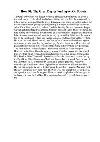 How Did The Great Depression Impact On Society
The Great Depression was a great economic breakdown, from buying on credit to
the stock market crash, which lead to bank failures and people in the streets with no
jobs or money to support their families. This depression would spread throughout the
nation and the world, giving a growing enemy in Europe, the advantage he needed.
After World War I, America celebrated and the Roaring 20 s was underway. People
were cheerful and happily celebrating for many days and nights. However, during this
time buying on credit made a huge impact on the community. People didn t take their
future into consideration, and soon started buying items they didn t have the money
for, so the installment system was created so people could pay their debts over time.
But soon the Stock Market crashed on October 29,1929 and the installment system
went down with it. Now that they couldn t pay for their items, they felt worried and
pressured knowing that they could lose their home and everything they possessed.
Two months later the stockholders... Show more content on Helpwriting.net ...
However, in the Great Plains farmers grew more crop than needed and overgrazed
their livestock which replaced the natural grasses. These two actions propelled the
Dust Bowl in 1890. Thousands of people were forced to leave their homes. During
the Dust Bowl, 89 million acres of land was damaged or destroyed. Near the end of
the Dust Bowl in 1932, Franklin D Roosevelt is elected president. Roosevelt
wanted to get America out of the Depression, so he comes up with the New Deal.
His number one priority was to fix the banks. He did this by creating National Bank
Holidays to prevent more bank runs. The New Deal was a safety net for the people,
and agencies were made for support. However, some people doubted these agencies,
so Roosevelt made the 2nd New Deal to assure them and to provide hope to recover
the
 
