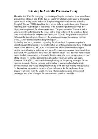Drinking In Australia Persuasive Essay
1Introduction With the emerging concerns regarding the youth directions towards the
consumption of foods and drinks that are inappropriate for health leads to premature
death, social utility, crime and so on. Emphasizing particularly on the Australia,
Hemphill Heerde (2014) stated that there seems to be a greater issues and dilemma
regarding the Youth Binge. It had turned to be extremely problematic when the
higher consumption of the alcopops occurred. The government of Australia took a
various step to understanding the issues and to cope better with the situation. Taxes
have been raised for the alcopops and in the year 2014/15 the government acquired 1
billion dollar taxes from it. However, the situation remained the same or become
worse... Show more content on Helpwriting.net ...
According to a survey executed regarding the alcohol and drugs consumption in
schools revealed that some of the student after tax enhancement using these product at
major extent. However, AIC, (2013) revealed that excise data commencing the
earliest time subsequent to the tax approached keen on consequence demonstrated an
additional 30% decrease in RTD deals. In addition, about 1.5% declines were noticed
in the alcohol consumption in Australia. Furthermore, the taxes increments were one
of the options for the less consumption of alcohol beverages in the teen agers.
However, NIA, (2015) elucidated that emphasising on the pricing strategies for the
purpose, the cost effective measure as the inclusive accommodated volumetric
alcohol taxation and excise arrangement can be used. The non pricing strategy could
be focused that means the execution of other channels for the exclusion of use
excessive alcohol; form the youth. The use educational programs, promotional
campaigns and other strategies for the awareness creation should be
 
