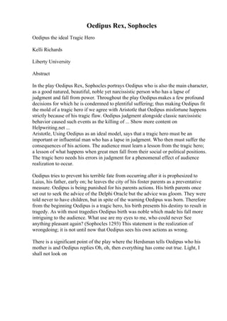 Oedipus Rex, Sophocles
Oedipus the ideal Tragic Hero
Kelli Richards
Liberty University
Abstract
In the play Oedipus Rex, Sophocles portrays Oedipus who is also the main character,
as a good natured, beautiful, noble yet narcissistic person who has a lapse of
judgment and fall from power. Throughout the play Oedipus makes a few profound
decisions for which he is condemned to plentiful suffering; thus making Oedipus fit
the mold of a tragic hero if we agree with Aristotle that Oedipus misfortune happens
strictly because of his tragic flaw. Oedipus judgment alongside classic narcissistic
behavior caused such events as the killing of ... Show more content on
Helpwriting.net ...
Aristotle, Using Oedipus as an ideal model, says that a tragic hero must be an
important or influential man who has a lapse in judgment. Who then must suffer the
consequences of his actions. The audience must learn a lesson from the tragic hero;
a lesson of what happens when great men fall from their social or political positions.
The tragic hero needs his errors in judgment for a phenomenal effect of audience
realization to occur.
Oedipus tries to prevent his terrible fate from occurring after it is prophesized to
Laius, his father, early on; he leaves the city of his foster parents as a preventative
measure. Oedipus is being punished for his parents actions. His birth parents once
set out to seek the advice of the Delphi Oracle but the advice was gloom. They were
told never to have children, but in spite of the warning Oedipus was born. Therefore
from the beginning Oedipus is a tragic hero, his birth presents his destiny to result in
tragedy. As with most tragedies Oedipus birth was noble which made his fall more
intriguing to the audience. What use are my eyes to me, who could never See
anything pleasant again? (Sophocles 1293) This statement is the realization of
wrongdoing; it is not until now that Oedipus sees his own actions as wrong.
There is a significant point of the play where the Herdsman tells Oedipus who his
mother is and Oedipus replies Oh, oh, then everything has come out true. Light, I
shall not look on
 
