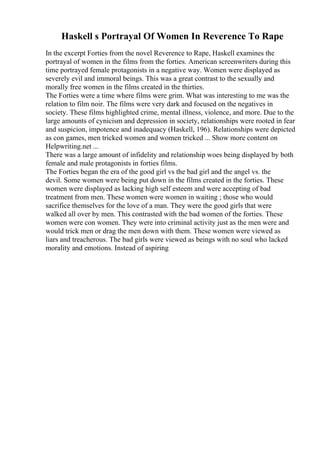 Haskell s Portrayal Of Women In Reverence To Rape
In the excerpt Forties from the novel Reverence to Rape, Haskell examines the
portrayal of women in the films from the forties. American screenwriters during this
time portrayed female protagonists in a negative way. Women were displayed as
severely evil and immoral beings. This was a great contrast to the sexually and
morally free women in the films created in the thirties.
The Forties were a time where films were grim. What was interesting to me was the
relation to film noir. The films were very dark and focused on the negatives in
society. These films highlighted crime, mental illness, violence, and more. Due to the
large amounts of cynicism and depression in society, relationships were rooted in fear
and suspicion, impotence and inadequacy (Haskell, 196). Relationships were depicted
as con games, men tricked women and women tricked ... Show more content on
Helpwriting.net ...
There was a large amount of infidelity and relationship woes being displayed by both
female and male protagonists in forties films.
The Forties began the era of the good girl vs the bad girl and the angel vs. the
devil. Some women were being put down in the films created in the forties. These
women were displayed as lacking high self esteem and were accepting of bad
treatment from men. These women were women in waiting ; those who would
sacrifice themselves for the love of a man. They were the good girls that were
walked all over by men. This contrasted with the bad women of the forties. These
women were con women. They were into criminal activity just as the men were and
would trick men or drag the men down with them. These women were viewed as
liars and treacherous. The bad girls were viewed as beings with no soul who lacked
morality and emotions. Instead of aspiring
 