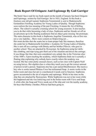 Book Report Of Ettiquete And Espionage By Gail Garriger
The book I have read for my book report on the month of January has been Ettiquete
and Espionage, written by Gail Garriger. Set in 1851, England. In this book a
fourteen year old girl named, Sophronia Temminnick is sent to Mademoiselle
Gerlandines Finishing Academy for Young Ladies of Quality. Though Sophriona
soon realizes the true meaning of the part Finishing. It means the Art of Killing
others. The school is actually a training school for young assassins. It also teaches
you to do that while becoming a lady of class. Sophronia and her friends set off on
an adventure up in the floating academyto find an object gone missing: the prototype.
The main character in this book is Sophronia Angelina Temminick, who at first was
not a very ladylike... Show more content on Helpwriting.net ...
Her mom decides that she wants her to learn proper lady like manners, therefore
she sends her to Mademoiselle Geraldine s Academy for Young Ladies of Quality.
She is sent off on a carriage with Dimity and her brother Pillover, who goes to
another school. They are attacked by flywaymen. So Sophronia using her skills
like climbing, and rope tying gets them out of the situation and drives the carriage.
It was things like that, that were considered very unlady like in the Victorian stlye
of the 1800 s. Upon reaching the academy, which Sophronia finds out is actually a
floating ship explaining why nobody knew exactly where the academy was
located. She has some pretty unusual classes, such as her class with Captain Niall
on using knives. Her algebra class is when they teach you to get the correct amount
of poison to kill a person. Sopjriona also has a pet named Bumbersnoot. She meets a
boy who is sootie named Phineas Crow but nicknamed Soap. A sootie works in the
boiler room and since her pet is a mechanical it needs coal to function. Sophronia
grows accustomed to the art of etiquette and espionage. While in her time on the
ship they are attacked by flyawaymen. While Sophronia was not in her room while
this happened and she was retrieving coal in the boiler room with Vieve and Soap.
A while after she Soap and Vieve sneak out of the ship and visit the nearby academy
for boys that Dimity s brother, Pillover had been going to
 