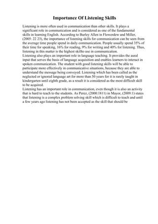 Importance Of Listening Skills
Listening is more often used in communication than other skills. It plays a
significant role in communication and is considered as one of the fundamental
skills in learning English. According to Burley Allen in Flowerdew and Miller,
(2005: 22 23), the importance of listening skills for communication can be seen from
the average time people spend in daily communication. People usually spend 35% of
their time for speaking, 16% for reading, 9% for writing and 40% for listening. Thus,
listening in this matter is the highest skillto use in communication.
Listening also plays an important role in language teaching. It provides the aural
input that serves the basis of language acquisition and enables learners to interact in
spoken communication. The student with good listening skills will be able to
participate more effectively in communicative situations, because they are able to
understand the message being conveyed. Listening which has been called as the
neglected or ignored language art for more than 50 years for it is rarely taught in
kindergarten until eighth grade, as a result it is considered as the most difficult skill
to be acquired.
Listening has an important role in communication, even though it is also an activity
that is hard to teach to the students. As Perez, (2000:1811) in Mayor, (2009:1) states
that listening is a complex problem solving skill which is difficult to teach and until
a few years ago listening has not been accepted as the skill that should be
 