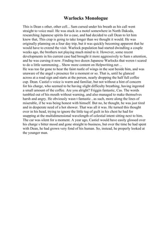 Warlocks Monologue
This is Dean s other, other cell... Sam cursed under his breath as his call went
straight to voice mail. He was stuck in a motel somewhere in North Dakoda,
researching Japanese spirits for a case, and had decided to call Dean to let him
know that, This crap is going to take longer than we thought it would. He was
originally planning on a four day trip, but it was quickly becoming apparent that he
would have to extend the visit. Warlock population had started dwindling a couple
weeks ago, the brothers not playing much mind to it. However, some recent
developments in his current case had brought it more aggressively to Sam s attention,
and he was cursing it now. Finding two dozen Japanese Warlocks that weren t scared
to do a little summoning... Show more content on Helpwriting.net ...
He was too far gone to hear the faint rustle of wings in the seat beside him, and was
unaware of the angel s presence for a moment or so. That is, until he glanced
across at a road sign and starts at the person, nearly dropping the half full coffee
cup. Dean. Castiel s voice is warm and familiar, but not without a hint of concern
for his charge, who seemed to be having slight difficulty breathing, having ingested
a small amount of the coffee. Are you alright? Friggin fantastic, Cas. The words
tumbled out of his mouth without warning, and also managed to make themselves
harsh and angry. He obviously wasn t fantastic , as such, more along the lines of
miserable, if he was being honest with himself. But no, he thought, he was just tired
and in desperate need of a hot shower. That was all it was. He turned this thought
over in his head, trying to ignore the little tug of guilt in his chest he had for
snapping at the multidimensional wavelength of celestial intent sitting next to him.
The car was silent for a moment. A year ago, Castiel would have easily glossed over
his charge s bitter mood and gone straight to business, but over the time he had spent
with Dean, he had grown very fond of his human. So, instead, he properly looked at
the younger man.
 