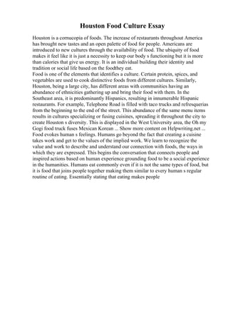 Houston Food Culture Essay
Houston is a cornucopia of foods. The increase of restaurants throughout America
has brought new tastes and an open palette of food for people. Americans are
introduced to new cultures through the availability of food. The ubiquity of food
makes it feel like it is just a necessity to keep our body s functioning but it is more
than calories that give us energy. It is an individual building their identity and
tradition or social life based on the foodthey eat.
Food is one of the elements that identifies a culture. Certain protein, spices, and
vegetables are used to cook distinctive foods from different cultures. Similarly,
Houston, being a large city, has different areas with communities having an
abundance of ethnicities gathering up and bring their food with them. In the
Southeast area, it is predominantly Hispanics, resulting in innumerable Hispanic
restaurants. For example, Telephone Road is filled with taco trucks and refresquerias
from the beginning to the end of the street. This abundance of the same menu items
results in cultures specializing or fusing cuisines, spreading it throughout the city to
create Houston s diversity. This is displayed in the West University area, the Oh my
Gogi food truck fuses Mexican Korean ... Show more content on Helpwriting.net ...
Food evokes human s feelings. Humans go beyond the fact that creating a cuisine
takes work and get to the values of the implied work. We learn to recognize the
value and work to describe and understand our connection with foods, the ways in
which they are expressed. This begins the conversation that connects people and
inspired actions based on human experience grounding food to be a social experience
in the humanities. Humans eat commonly even if it is not the same types of food, but
it is food that joins people together making them similar to every human s regular
routine of eating. Essentially stating that eating makes people
 
