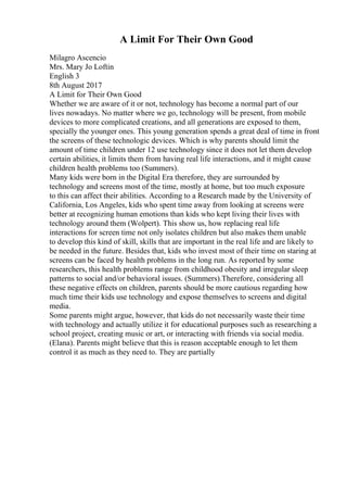 A Limit For Their Own Good
Milagro Ascencio
Mrs. Mary Jo Loftin
English 3
8th August 2017
A Limit for Their Own Good
Whether we are aware of it or not, technology has become a normal part of our
lives nowadays. No matter where we go, technology will be present, from mobile
devices to more complicated creations, and all generations are exposed to them,
specially the younger ones. This young generation spends a great deal of time in front
the screens of these technologic devices. Which is why parents should limit the
amount of time children under 12 use technology since it does not let them develop
certain abilities, it limits them from having real life interactions, and it might cause
children health problems too (Summers).
Many kids were born in the Digital Era therefore, they are surrounded by
technology and screens most of the time, mostly at home, but too much exposure
to this can affect their abilities. According to a Research made by the University of
California, Los Angeles, kids who spent time away from looking at screens were
better at recognizing human emotions than kids who kept living their lives with
technology around them (Wolpert). This show us, how replacing real life
interactions for screen time not only isolates children but also makes them unable
to develop this kind of skill, skills that are important in the real life and are likely to
be needed in the future. Besides that, kids who invest most of their time on staring at
screens can be faced by health problems in the long run. As reported by some
researchers, this health problems range from childhood obesity and irregular sleep
patterns to social and/or behavioral issues. (Summers).Therefore, considering all
these negative effects on children, parents should be more cautious regarding how
much time their kids use technology and expose themselves to screens and digital
media.
Some parents might argue, however, that kids do not necessarily waste their time
with technology and actually utilize it for educational purposes such as researching a
school project, creating music or art, or interacting with friends via social media.
(Elana). Parents might believe that this is reason acceptable enough to let them
control it as much as they need to. They are partially
 