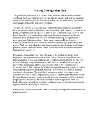 Nursing Management Plan
The goal of this innovation is to create a more inclusive and accessible access to
web based functions. The plan is to provide internal workers and external customers
stress free access to web based functions whether, they be work related function or
easing access to provider and service products.
The project s purpose is to disseminate computer based instructional modules for
browser access to medical, dental and provider catalog, with eased access to their tele
health, and pharmaceutical services to name a few. In addition eased access to web
based forum increase productivity and lessens that stress on nursing staffs daily
functions. Both programs offer real time and text interfacing by organization
representatives. In implementing ... Show more content on Helpwriting.net ...
Effective dissemination relies on the use of varied channels e.g., publications and
reports, Web sites and other electronic communications, meetings and conferences,
person to person communications, formal collaborations or information networks
(Carpenter, Et. Al, 2014).
In assessing ongoing relevancy and efficiency of the product the leader must
implement ongoing communication with all realms of employment. This writer s
recommendation would be a tri phase plan of implementation. During the first two
months of change entry level employees will provided weekly staff meetings to
review their experiences, address any concerns whether it be interpersonal or
technology based. The rationale for this task is to provide ongoing support to staff to
ensure shared outcome is produced. Similarly, this writer would appoint members
within each department. The goal of this assignment would be to serve as an
education resource to lateral employees as change is implemented. Members would
be trained in new software, common trouble shooting issues and conflict resolution.
Employees will be selected based on their individual willingness to learn, take
leadership and are considered exemplary staffs not based on calendar years with the
organization but, the quality of their work.
Likewise the leader would then be tasked to identify a moot point when the team has
experienced less
 