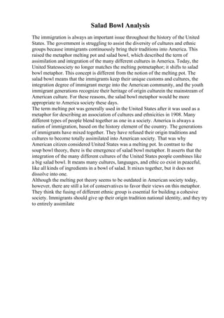 Salad Bowl Analysis
The immigration is always an important issue throughout the history of the United
States. The government is struggling to assist the diversity of cultures and ethnic
groups because immigrants continuously bring their traditions into America. This
raised the metaphor melting pot and salad bowl, which described the term of
assimilation and integration of the many different cultures in America. Today, the
United Statessociety no longer matches the melting potmetaphor; it shifts to salad
bowl metaphor. This concept is different from the notion of the melting pot. The
salad bowl means that the immigrants keep their unique customs and cultures, the
integration degree of immigrant merge into the American community, and the youth
immigrant generations recognize their heritage of origin culturein the mainstream of
American culture. For these reasons, the salad bowl metaphor would be more
appropriate to America society these days.
The term melting pot was generally used in the United States after it was used as a
metaphor for describing an association of cultures and ethnicities in 1908. Many
different types of people blend together as one in a society. America is always a
nation of immigration, based on the history element of the country. The generations
of immigrants have mixed together. They have refused their origin traditions and
cultures to become totally assimilated into American society. That was why
American citizen considered United States was a melting pot. In contrast to the
soup bowl theory, there is the emergence of salad bowl metaphor. It asserts that the
integration of the many different cultures of the United States people combines like
a big salad bowl. It means many cultures, languages, and ethic co exist in peaceful,
like all kinds of ingredients in a bowl of salad. It mixes together, but it does not
dissolve into one.
Although the melting pot theory seems to be outdated in American society today,
however, there are still a lot of conservatives to favor their views on this metaphor.
They think the fusing of different ethnic group is essential for building a cohesive
society. Immigrants should give up their origin tradition national identity, and they try
to entirely assimilate
 