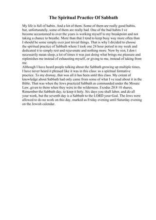 The Spiritual Practice Of Sabbath
My life is full of habits. And a lot of them. Some of them are really good habits,
but, unfortunately, some of them are really bad. One of the bad habits I ve
become accustomed to over the years is working myself to my breakpoint and not
taking a chance to breathe. More than that I tend to keep busy way more often than
I should be some simply over just trivial things. That is why I decided to choose
the spiritual practice of Sabbath where I took one 24 hour period in my week and
dedicated it to simply rest and rejuvenate and nothing more. Now by rest, I don t
necessarily mean sleep, a lot of times it was just doing what brings me pleasure and
replenishes me instead of exhausting myself, or giving to me, instead of taking from
me.
Although I have heard people talking about the Sabbath growing up multiple times,
I have never heard it phrased like it was in this class: as a spiritual formative
practice. To my dismay, that was all it has been until this class. My extent of
knowledge about Sabbath had only came from some of what I ve read about it in the
Bible. That was when the Jews practiced Sabbath as commanded under the Mosaic
Law, given to them when they were in the wilderness. Exodus 20:8 10 shares,
Remember the Sabbath day, to keep it holy. Six days you shall labor, and do all
your work, but the seventh day is a Sabbath to the LORD your God. The Jews were
allowed to do no work on this day, marked as Friday evening until Saturday evening
on the Jewish calendar.
 