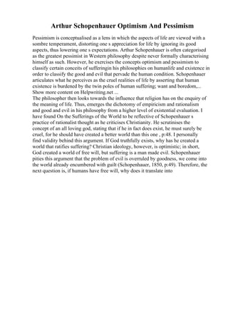 Arthur Schopenhauer Optimism And Pessimism
Pessimism is conceptualised as a lens in which the aspects of life are viewed with a
sombre temperament, distorting one s appreciation for life by ignoring its good
aspects, thus lowering one s expectations. Arthur Schopenhauer is often categorised
as the greatest pessimist in Western philosophy despite never formally characterising
himself as such. However, he exercises the concepts optimism and pessimism to
classify certain conceits of sufferingin his philosophies on humanlife and existence in
order to classify the good and evil that pervade the human condition. Schopenhauer
articulates what he perceives as the cruel realities of life by asserting that human
existence is burdened by the twin poles of human suffering; want and boredom,...
Show more content on Helpwriting.net ...
The philosopher then looks towards the influence that religion has on the enquiry of
the meaning of life. Thus, emerges the dichotomy of empiricism and rationalism
and good and evil in his philosophy from a higher level of existential evaluation. I
have found On the Sufferings of the World to be reflective of Schopenhauer s
practice of rationalist thought as he criticises Christianity. He scrutinises the
concept of an all loving god, stating that if he in fact does exist, he must surely be
cruel, for he should have created a better world than this one , p:48. I personally
find validity behind this argument. If God truthfully exists, why has he created a
world that ratifies suffering? Christian ideology, however, is optimistic; in short,
God created a world of free will, but suffering is a man made evil. Schopenhauer
pities this argument that the problem of evil is overruled by goodness, we come into
the world already encumbered with guilt (Schopenhauer, 1850, p:49). Therefore, the
next question is, if humans have free will, why does it translate into
 