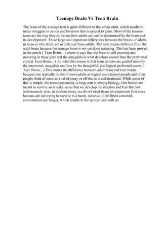 Teenage Brain Vs Teen Brain
The brain of the average teen is quite different to that of an adult, which results in
many struggles in action and behavior that is special to teens. Most of the reasons
teens act the way they do versus how adults act can be determined by the brain and
its development. These large and important differences between the brains of adults
in teens is why teens act so different from adults. The teen brainis different from the
adult brain because the teenage brain is not yet done maturing. This has been proved
in the article ( Teen Brain... ) where it says that the brain is still growing and
maturing in these year and the amygdala is what develops sooner than the prefrontal
cortex( Teen Brain.., ). So what this means is that teens actions are guided more by
the emotional, amygdala and less by the thoughtful, and logical prefrontal cortex (
Teen Brain... ).This shows the difference between adult brain and teen brains
because one typically thinks of most adults as logical and rational people and often
people think of teens as kind of crazy or off the rails and irrational. While some of
that is simple, the teens personality, a large part is simply biology. Our bodies are
meant to survive so it make sense that we develop the reaction and fear first but
unfortunately now, in modern times, we do not need those developments first since
humans are not trying to survive in a harsh, survival of the fittest centered,
environment any longer, which results in the typical teen with an
 