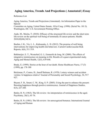Aging America, Trends And Projections ( Annotated ) Essay
Reference List
Aging America, Trends and Projections (Annotated). An Information Paper to the
Special
Committee on Aging, United States Senate, 101st Cong. (1990). (Serial No. 101 J).
Washington, DC: U.S. Government Printing Office.
Ando, M., Morita, T. (2010). Efficacy of the structured life review and the short term
life review on the spiritual well being of terminally ill cancer patients. Health.
2010;02(04):342 6.
Boehm, J. K., Vie, L. L., Kubzansky, L. D. (2012). The promise of well being
interventions for improving health risk behaviors. Current Cardiovascular Risk
Reports, 6(6), 511 519.
Bohlmeijer, E. T., Westerhof, G. J., Emmerik de Jong, M. (2008). The effects of
integrative reminiscence on meaning in life: Results of a quasi experimental study.
Aging and Mental Health, 12(5), 639 646.
Brady, E. (1999). Stories at the hour of our death. Home Healthcare Nurse, 17 (3)
(1999), pp. 176 180
Brickman, P., Coates, D., Janoff Bulman, R. (1978). Lottery winners and accident
victims: Is happiness relative? Journal of Personality and Social Psychology, 36, 917
927.
Bryant, F. B., Smart, C. M., King, S. P. (2005). Using the past to enhance the present:
Boosting happiness through positive reminiscence. Journal of Happiness Studies,
6(3), 227 260.
Butler, R. N. (1963). The life review: An interpretation of reminiscence in the aged.
Psychiatry, 26(1), 65 76.
Butler, R. N. (1981). The life review: An unrecognized bonanza. International Journal
of Aging and Human
 