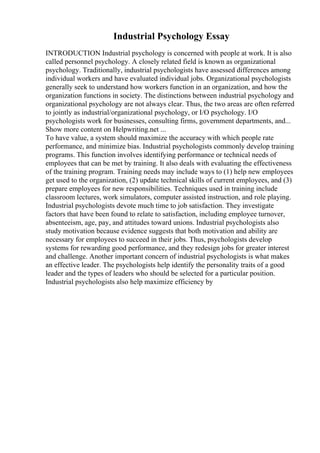 Industrial Psychology Essay
INTRODUCTION Industrial psychology is concerned with people at work. It is also
called personnel psychology. A closely related field is known as organizational
psychology. Traditionally, industrial psychologists have assessed differences among
individual workers and have evaluated individual jobs. Organizational psychologists
generally seek to understand how workers function in an organization, and how the
organization functions in society. The distinctions between industrial psychology and
organizational psychology are not always clear. Thus, the two areas are often referred
to jointly as industrial/organizational psychology, or I/O psychology. I/O
psychologists work for businesses, consulting firms, government departments, and...
Show more content on Helpwriting.net ...
To have value, a system should maximize the accuracy with which people rate
performance, and minimize bias. Industrial psychologists commonly develop training
programs. This function involves identifying performance or technical needs of
employees that can be met by training. It also deals with evaluating the effectiveness
of the training program. Training needs may include ways to (1) help new employees
get used to the organization, (2) update technical skills of current employees, and (3)
prepare employees for new responsibilities. Techniques used in training include
classroom lectures, work simulators, computer assisted instruction, and role playing.
Industrial psychologists devote much time to job satisfaction. They investigate
factors that have been found to relate to satisfaction, including employee turnover,
absenteeism, age, pay, and attitudes toward unions. Industrial psychologists also
study motivation because evidence suggests that both motivation and ability are
necessary for employees to succeed in their jobs. Thus, psychologists develop
systems for rewarding good performance, and they redesign jobs for greater interest
and challenge. Another important concern of industrial psychologists is what makes
an effective leader. The psychologists help identify the personality traits of a good
leader and the types of leaders who should be selected for a particular position.
Industrial psychologists also help maximize efficiency by
 
