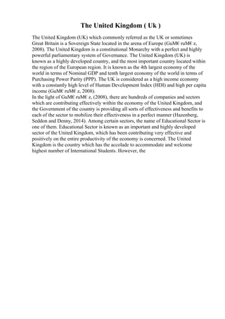 The United Kingdom ( Uk )
The United Kingdom (UK) which commonly referred as the UK or sometimes
Great Britain is a Sovereign State located in the arena of Europe (GuМ€ruМ€z,
2008). The United Kingdom is a constitutional Monarchy with a perfect and highly
powerful parliamentary system of Governance. The United Kingdom (UK) is
known as a highly developed country, and the most important country located within
the region of the European region. It is known as the 4th largest economy of the
world in terms of Nominal GDP and tenth largest economy of the world in terms of
Purchasing Power Parity (PPP). The UK is considered as a high income economy
with a constantly high level of Human Development Index (HDI) and high per capita
income (GuМ€ruМ€z, 2008).
In the light of GuМ€ruМ€z, (2008), there are hundreds of companies and sectors
which are contributing effectively within the economy of the United Kingdom, and
the Government of the country is providing all sorts of effectiveness and benefits to
each of the sector to mobilize their effectiveness in a perfect manner (Hazenberg,
Seddon and Denny, 2014). Among certain sectors, the name of Educational Sector is
one of them. Educational Sector is known as an important and highly developed
sector of the United Kingdom, which has been contributing very effective and
positively on the entire productivity of the economy is concerned. The United
Kingdom is the country which has the accolade to accommodate and welcome
highest number of International Students. However, the
 