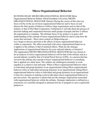 Micro Organizational Behavior
RUNNING HEAD: MICRO ORGANIZATIONAL BEHAVIOR Micro
Organizational Behavior Robert Alford Grantham University MICRO
ORGANIZATIONAL BEHAVIOR Abstract During the course of this class my
focus will be on the use of micro organizational behavior and to focus on and
discuss the finer points of behavior within a large organization such as that of the
military or that of Wal Mart Corporation. Furthermore I will talk about the process of
decision making and cooperation between small groups of people and how it affects
the organization or company. The ultimate focus of my project is to gain a full
understanding of the concept of micro organizational behavior and to relay how the
issues that surround... Show more content on Helpwriting.net ...
Let s begin to discuss and look at the effects of micro organizational behavior
within a corporation. The effect associated with micro organizational behavior as
it applies to the military is that of minimal effects. What are the strategic
implications of organizational behavior for your selected industry or business?
The organization MICRO ORGANIZATIONAL BEHAVIOR that was chosen to
do an analysis of micro organizational behavior will be that of the military and as a
second industry would be that of United Parcel Service (UPS). As a person that has
served in the military the concept of micro organizational behavior is something
that is applied on a daily basis. The soldiers are challenged constantly to work
together as a cohesive unit and team. When it Micro organizational behavior refers
to individual and group dynamics in an organizational setting.Micro organizational
behavior refers to individual and group dynamics in an organizational setting.Micro
organizational behavior refers to individual and group dynamics in an organizational
is time for a mission or training event to take place micro organizational behavior is
put into action. The question is asked what are the strategic implications associated
with organizational behavior within the military. Strategic implication is defined as a
conclusion of a carefully designed or planned activity or program to serve a particular
purpose or
 
