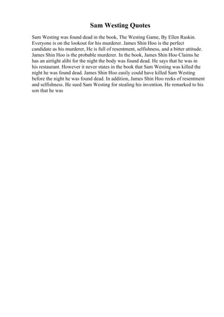 Sam Westing Quotes
Sam Westing was found dead in the book, The Westing Game, By Ellen Raskin.
Everyone is on the lookout for his murderer. James Shin Hoo is the perfect
candidate as his murderer, He is full of resentment, selfishness, and a bitter attitude.
James Shin Hoo is the probable murderer. In the book, James Shin Hoo Claims he
has an airtight alibi for the night the body was found dead. He says that he was in
his restaurant. However it never states in the book that Sam Westing was killed the
night he was found dead. James Shin Hoo easily could have killed Sam Westing
before the night he was found dead. In addition, James Shin Hoo reeks of resentment
and selfishness. He sued Sam Westing for stealing his invention. He remarked to his
son that he was
 