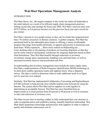 Wal-Mart Operations Management Analysis
INTRODUCTION
Wal Mart Stores, Inc., the largest company in the world, has achieved leadership in
the retail industry as a result of its efficient supply chain management practices.
Setting record sales and earnings for fiscal year 2008, Wal Mart s total net sales were
$374.5 billion, an 8.6 percent increase over the previous fiscal year and a record for
any retailer.
Wal Mart s mission to save people money so they can live better has impacted more
than 176 million consumers in thirteen countries. A global company, Wal Mart has
positioned itself as the unbeatable price leader in offering a variety of affordable
products that range from health and beauty, to apparel and jewelry to electronics and
food items. While expansion, ... Show more content on Helpwriting.net ...
Cross docking refers to the packing of products on incoming shipments so that they
can be easily sorted at intermediate warehouses for outgoing shipments based on their
final destinations. Thus Wal Mart benefits through reductions in inventory
investment, storage space requirements, handling costs and lead times, as well as
increased inventory turnover and accelerated cash flow.
In understanding that inventory management must include the entire supply chain,
Wal Mart s implementation of Radio Frequency Identification (RFID) technology at
its dock doors enables operations teams and suppliers know when a shipment
arrives. The data is useful to determine when to order additional stock or to figure
out if a store has over ordered.
Similarly, Wal Mart has implemented Collaborative Forecasting and Replenishment
(CFAR) software to help provide more reliable medium term forecasts by using the
Internet. The system allows Wal Mart and its suppliers to work together in
determining an acceptable forecast. Wal Mart has since benefited from an
improvement in in stock position from 85 percent to 98 percent as well as increases
in sales and reductions in inventory costs.
Wal Mart invests time in meeting vendors to fully understand their cost structure in
order to negotiate prices and establish a lasting, mutually beneficial relationship. Wal
Mart shares proprietary knowledge and processes with suppliers in order to improve
quality and eliminate unnecessary cost in
 