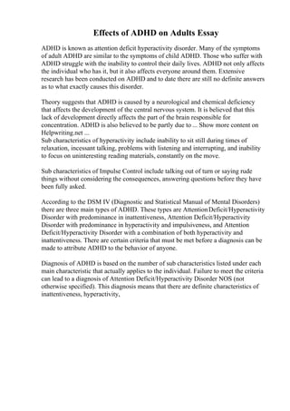 Effects of ADHD on Adults Essay
ADHD is known as attention deficit hyperactivity disorder. Many of the symptoms
of adult ADHD are similar to the symptoms of child ADHD. Those who suffer with
ADHD struggle with the inability to control their daily lives. ADHD not only affects
the individual who has it, but it also affects everyone around them. Extensive
research has been conducted on ADHD and to date there are still no definite answers
as to what exactly causes this disorder.
Theory suggests that ADHD is caused by a neurological and chemical deficiency
that affects the development of the central nervous system. It is believed that this
lack of development directly affects the part of the brain responsible for
concentration. ADHD is also believed to be partly due to ... Show more content on
Helpwriting.net ...
Sub characteristics of hyperactivity include inability to sit still during times of
relaxation, incessant talking, problems with listening and interrupting, and inability
to focus on uninteresting reading materials, constantly on the move.
Sub characteristics of Impulse Control include talking out of turn or saying rude
things without considering the consequences, answering questions before they have
been fully asked.
According to the DSM IV (Diagnostic and Statistical Manual of Mental Disorders)
there are three main types of ADHD. These types are AttentionDeficit/Hyperactivity
Disorder with predominance in inattentiveness, Attention Deficit/Hyperactivity
Disorder with predominance in hyperactivity and impulsiveness, and Attention
Deficit/Hyperactivity Disorder with a combination of both hyperactivity and
inattentiveness. There are certain criteria that must be met before a diagnosis can be
made to attribute ADHD to the behavior of anyone.
Diagnosis of ADHD is based on the number of sub characteristics listed under each
main characteristic that actually applies to the individual. Failure to meet the criteria
can lead to a diagnosis of Attention Deficit/Hyperactivity Disorder NOS (not
otherwise specified). This diagnosis means that there are definite characteristics of
inattentiveness, hyperactivity,
 