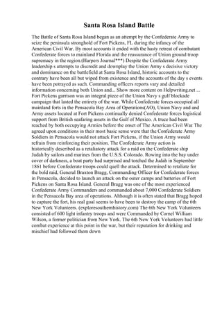 Santa Rosa Island Battle
The Battle of Santa Rosa Island began as an attempt by the Confederate Army to
seize the peninsula stronghold of Fort Pickens, FL during the infancy of the
American Civil War. By most accounts it ended with the hasty retreat of combatant
Confederate forces to mainland Florida and the reassurance of Union ground troop
supremacy in the region.(Harpers Journal***) Despite the Confederate Army
leadership s attempts to discredit and downplay the Union Army s decisive victory
and dominance on the battlefield at Santa Rosa Island, historic accounts to the
contrary have been all but wiped from existence and the accounts of the day s events
have been potrayed as such. Commanding officers reports vary and detailed
information concerning both Union and... Show more content on Helpwriting.net ...
Fort Pickens garrison was an integral piece of the Union Navy s gulf blockade
campaign that lasted the entirety of the war. While Confederate forces occupied all
mainland forts in the Pensacola Bay Area of Operations(AO), Union Navy and and
Army assets located at Fort Pickens continually denied Confederate forces logistical
support from British seafaring assets in the Gulf of Mexico. A truce had been
reached by both occupying Armies before the onset of The American Civil War
. The
agreed upon conditions in their most basic sense were that the Confederate Army
Soldiers in Pensacola would not attack Fort Pickens, if the Union Army would
refrain from reinforcing their position. The Confederate Army action is
historically described as a retaliatory attack for a raid on the Confederate ship
Judah by sailors and marines from the U.S.S. Colorado. Rowing into the bay under
cover of darkness, a boat party had surprised and torched the Judah in September
1861 before Confederate troops could quell the attack. Determined to retaliate for
the bold raid, General Braxton Bragg, Commanding Officer for Confederate forces
in Pensacola, decided to launch an attack on the outer camps and batteries of Fort
Pickens on Santa Rosa Island. General Bragg was one of the most experienced
Confederate Army Commanders and commanded about 7,000 Confederate Soldiers
in the Pensacola Bay area of operations. Although it is often stated that Bragg hoped
to capture the fort, his real goal seems to have been to destroy the camp of the 6th
New York Volunteers. (exploresouthernhistory.com) The 6th New York Volunteers
consisted of 600 light infantry troops and were Commanded by Cornel William
Wilson, a former politician from New York. The 6th New York Volunteers had little
combat experience at this point in the war, but their reputation for drinking and
mischief had followed them down
 