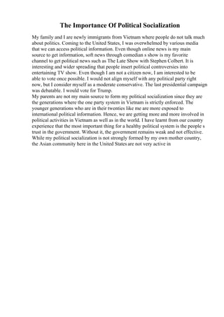 The Importance Of Political Socialization
My family and I are newly immigrants from Vietnam where people do not talk much
about politics. Coming to the United States, I was overwhelmed by various media
that we can access political information. Even though online news is my main
source to get information, soft news through comedian s show is my favorite
channel to get political news such as The Late Show with Stephen Colbert. It is
interesting and wider spreading that people insert political controversies into
entertaining TV show. Even though I am not a citizen now, I am interested to be
able to vote once possible. I would not align myself with any political party right
now, but I consider myself as a moderate conservative. The last presidential campaign
was debatable. I would vote for Trump.
My parents are not my main source to form my political socialization since they are
the generations where the one party system in Vietnam is strictly enforced. The
younger generations who are in their twenties like me are more exposed to
international political information. Hence, we are getting more and more involved in
political activities in Vietnam as well as in the world. I have learnt from our country
experience that the most important thing for a healthy political system is the people s
trust in the government. Without it, the government remains weak and not effective.
While my political socialization is not strongly formed by my own mother country,
the Asian community here in the United States are not very active in
 