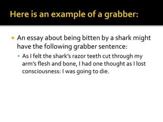  An essay about being bitten by a shark might
have the following grabber sentence:
 As I felt the shark’s razor teeth cut through my
arm’s flesh and bone, I had one thought as I lost
consciousness: I was going to die.
 