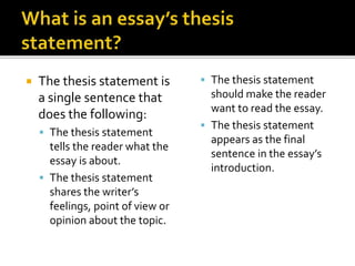  The thesis statement is
a single sentence that
does the following:
 The thesis statement
tells the reader what the
essay is about.
 The thesis statement
shares the writer’s
feelings, point of view or
opinion about the topic.
 The thesis statement
should make the reader
want to read the essay.
 The thesis statement
appears as the final
sentence in the essay’s
introduction.
 