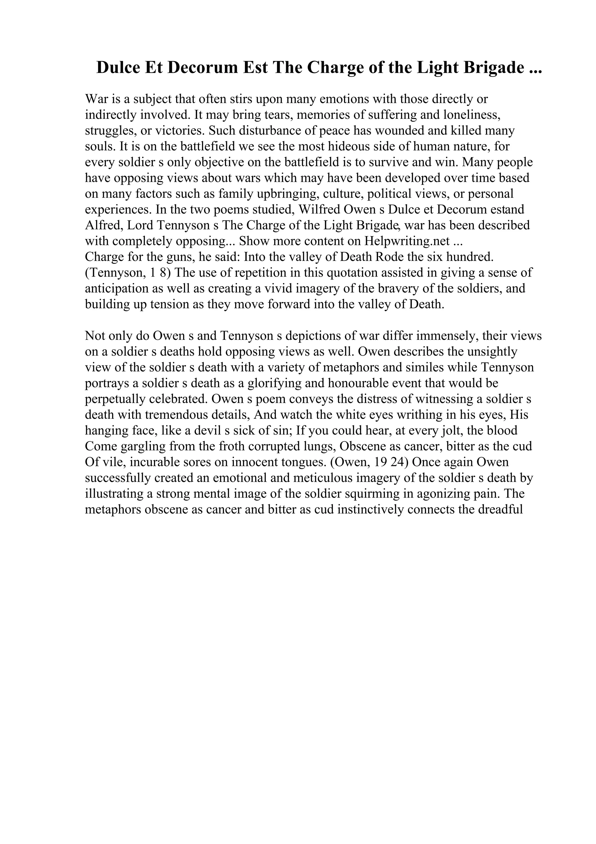 Dulce Et Decorum Est The Charge of the Light Brigade ...
War is a subject that often stirs upon many emotions with those directly or
indirectly involved. It may bring tears, memories of suffering and loneliness,
struggles, or victories. Such disturbance of peace has wounded and killed many
souls. It is on the battlefield we see the most hideous side of human nature, for
every soldier s only objective on the battlefield is to survive and win. Many people
have opposing views about wars which may have been developed over time based
on many factors such as family upbringing, culture, political views, or personal
experiences. In the two poems studied, Wilfred Owen s Dulce et Decorum estand
Alfred, Lord Tennyson s The Charge of the Light Brigade, war has been described
with completely opposing... Show more content on Helpwriting.net ...
Charge for the guns, he said: Into the valley of Death Rode the six hundred.
(Tennyson, 1 8) The use of repetition in this quotation assisted in giving a sense of
anticipation as well as creating a vivid imagery of the bravery of the soldiers, and
building up tension as they move forward into the valley of Death.
Not only do Owen s and Tennyson s depictions of war differ immensely, their views
on a soldier s deaths hold opposing views as well. Owen describes the unsightly
view of the soldier s death with a variety of metaphors and similes while Tennyson
portrays a soldier s death as a glorifying and honourable event that would be
perpetually celebrated. Owen s poem conveys the distress of witnessing a soldier s
death with tremendous details, And watch the white eyes writhing in his eyes, His
hanging face, like a devil s sick of sin; If you could hear, at every jolt, the blood
Come gargling from the froth corrupted lungs, Obscene as cancer, bitter as the cud
Of vile, incurable sores on innocent tongues. (Owen, 19 24) Once again Owen
successfully created an emotional and meticulous imagery of the soldier s death by
illustrating a strong mental image of the soldier squirming in agonizing pain. The
metaphors obscene as cancer and bitter as cud instinctively connects the dreadful
 
