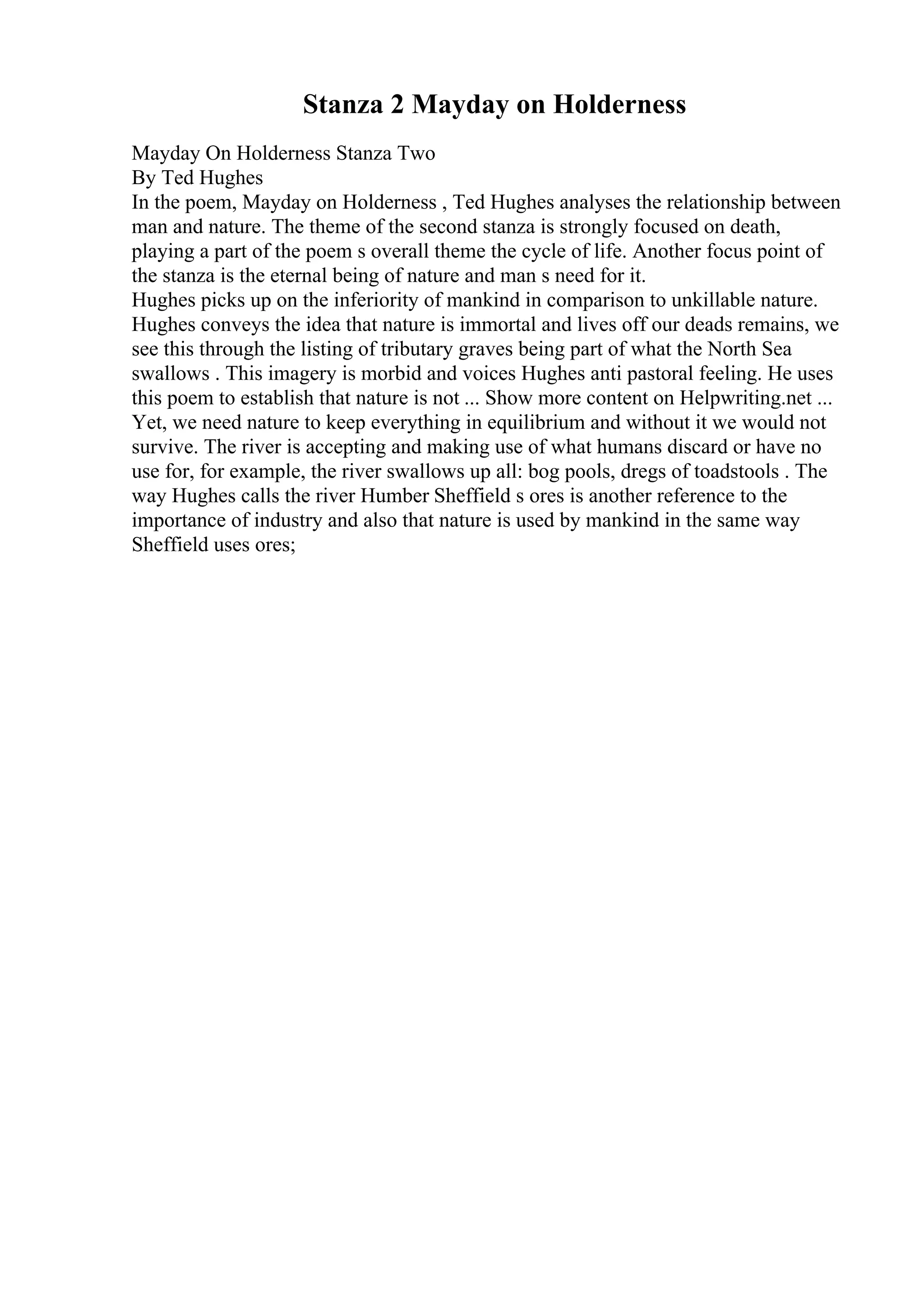 Stanza 2 Mayday on Holderness
Mayday On Holderness Stanza Two
By Ted Hughes
In the poem, Mayday on Holderness , Ted Hughes analyses the relationship between
man and nature. The theme of the second stanza is strongly focused on death,
playing a part of the poem s overall theme the cycle of life. Another focus point of
the stanza is the eternal being of nature and man s need for it.
Hughes picks up on the inferiority of mankind in comparison to unkillable nature.
Hughes conveys the idea that nature is immortal and lives off our deads remains, we
see this through the listing of tributary graves being part of what the North Sea
swallows . This imagery is morbid and voices Hughes anti pastoral feeling. He uses
this poem to establish that nature is not ... Show more content on Helpwriting.net ...
Yet, we need nature to keep everything in equilibrium and without it we would not
survive. The river is accepting and making use of what humans discard or have no
use for, for example, the river swallows up all: bog pools, dregs of toadstools . The
way Hughes calls the river Humber Sheffield s ores is another reference to the
importance of industry and also that nature is used by mankind in the same way
Sheffield uses ores;
 