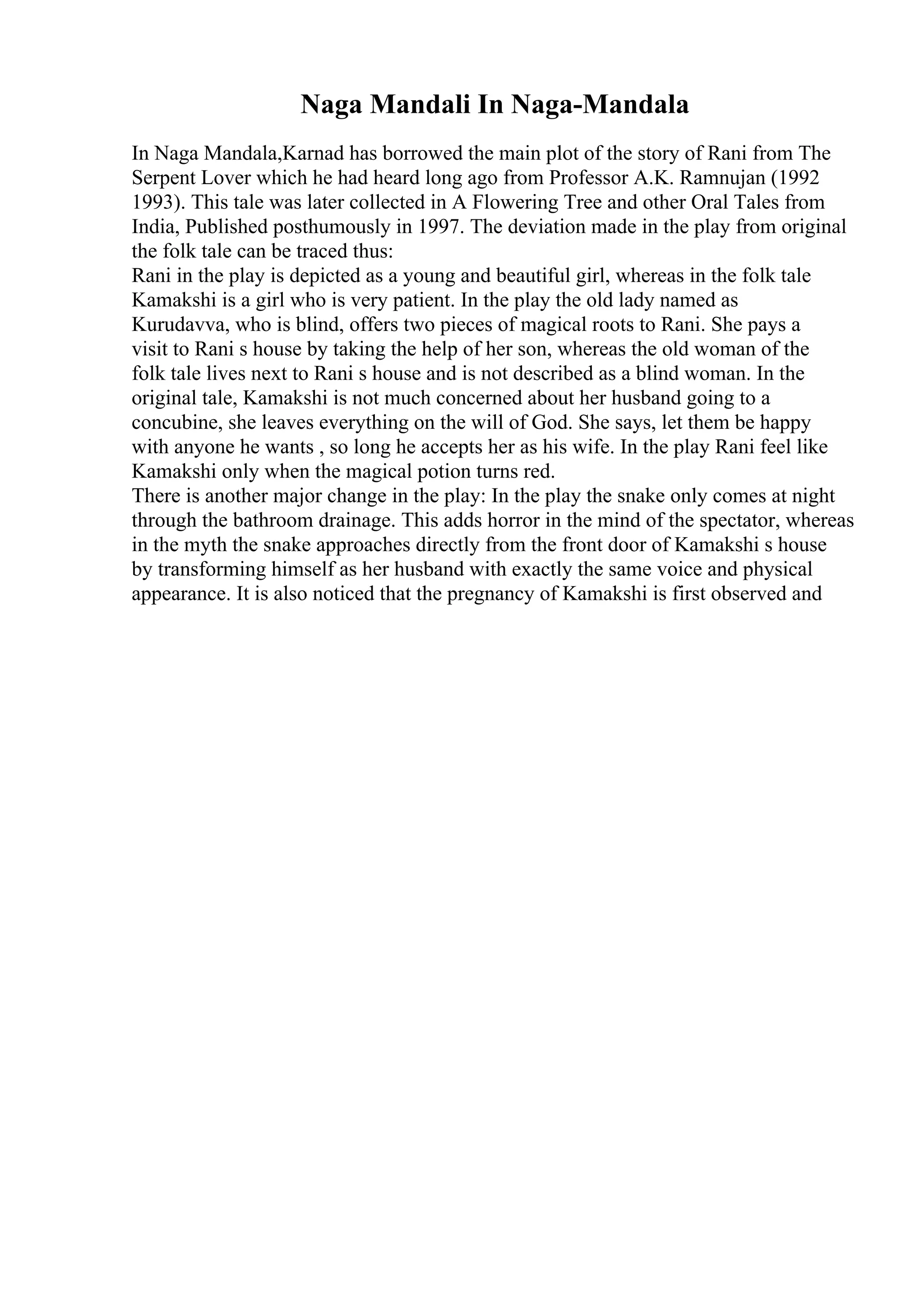 Naga Mandali In Naga-Mandala
In Naga Mandala,Karnad has borrowed the main plot of the story of Rani from The
Serpent Lover which he had heard long ago from Professor A.K. Ramnujan (1992
1993). This tale was later collected in A Flowering Tree and other Oral Tales from
India, Published posthumously in 1997. The deviation made in the play from original
the folk tale can be traced thus:
Rani in the play is depicted as a young and beautiful girl, whereas in the folk tale
Kamakshi is a girl who is very patient. In the play the old lady named as
Kurudavva, who is blind, offers two pieces of magical roots to Rani. She pays a
visit to Rani s house by taking the help of her son, whereas the old woman of the
folk tale lives next to Rani s house and is not described as a blind woman. In the
original tale, Kamakshi is not much concerned about her husband going to a
concubine, she leaves everything on the will of God. She says, let them be happy
with anyone he wants , so long he accepts her as his wife. In the play Rani feel like
Kamakshi only when the magical potion turns red.
There is another major change in the play: In the play the snake only comes at night
through the bathroom drainage. This adds horror in the mind of the spectator, whereas
in the myth the snake approaches directly from the front door of Kamakshi s house
by transforming himself as her husband with exactly the same voice and physical
appearance. It is also noticed that the pregnancy of Kamakshi is first observed and
 