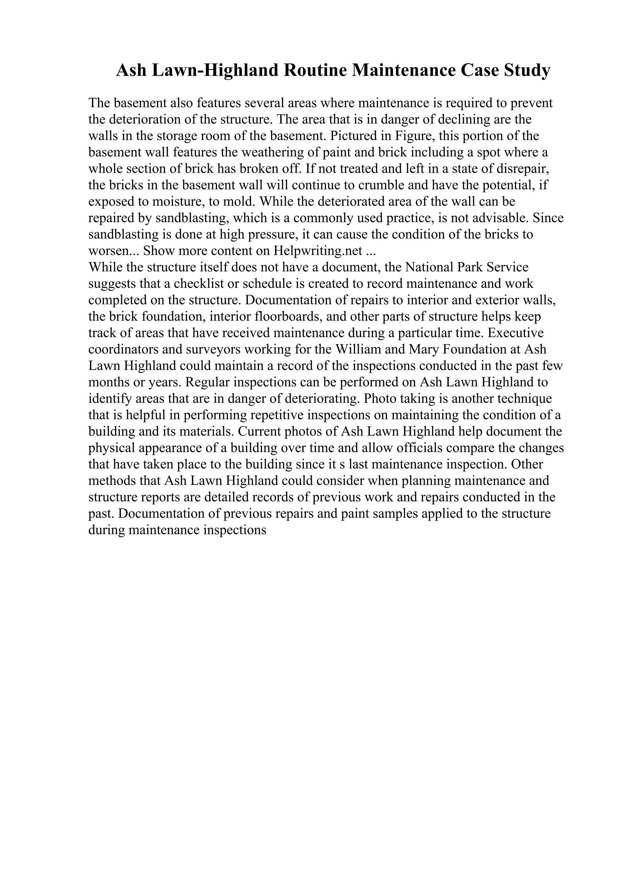 Ash Lawn-Highland Routine Maintenance Case Study
The basement also features several areas where maintenance is required to prevent
the deterioration of the structure. The area that is in danger of declining are the
walls in the storage room of the basement. Pictured in Figure, this portion of the
basement wall features the weathering of paint and brick including a spot where a
whole section of brick has broken off. If not treated and left in a state of disrepair,
the bricks in the basement wall will continue to crumble and have the potential, if
exposed to moisture, to mold. While the deteriorated area of the wall can be
repaired by sandblasting, which is a commonly used practice, is not advisable. Since
sandblasting is done at high pressure, it can cause the condition of the bricks to
worsen... Show more content on Helpwriting.net ...
While the structure itself does not have a document, the National Park Service
suggests that a checklist or schedule is created to record maintenance and work
completed on the structure. Documentation of repairs to interior and exterior walls,
the brick foundation, interior floorboards, and other parts of structure helps keep
track of areas that have received maintenance during a particular time. Executive
coordinators and surveyors working for the William and Mary Foundation at Ash
Lawn Highland could maintain a record of the inspections conducted in the past few
months or years. Regular inspections can be performed on Ash Lawn Highland to
identify areas that are in danger of deteriorating. Photo taking is another technique
that is helpful in performing repetitive inspections on maintaining the condition of a
building and its materials. Current photos of Ash Lawn Highland help document the
physical appearance of a building over time and allow officials compare the changes
that have taken place to the building since it s last maintenance inspection. Other
methods that Ash Lawn Highland could consider when planning maintenance and
structure reports are detailed records of previous work and repairs conducted in the
past. Documentation of previous repairs and paint samples applied to the structure
during maintenance inspections
 