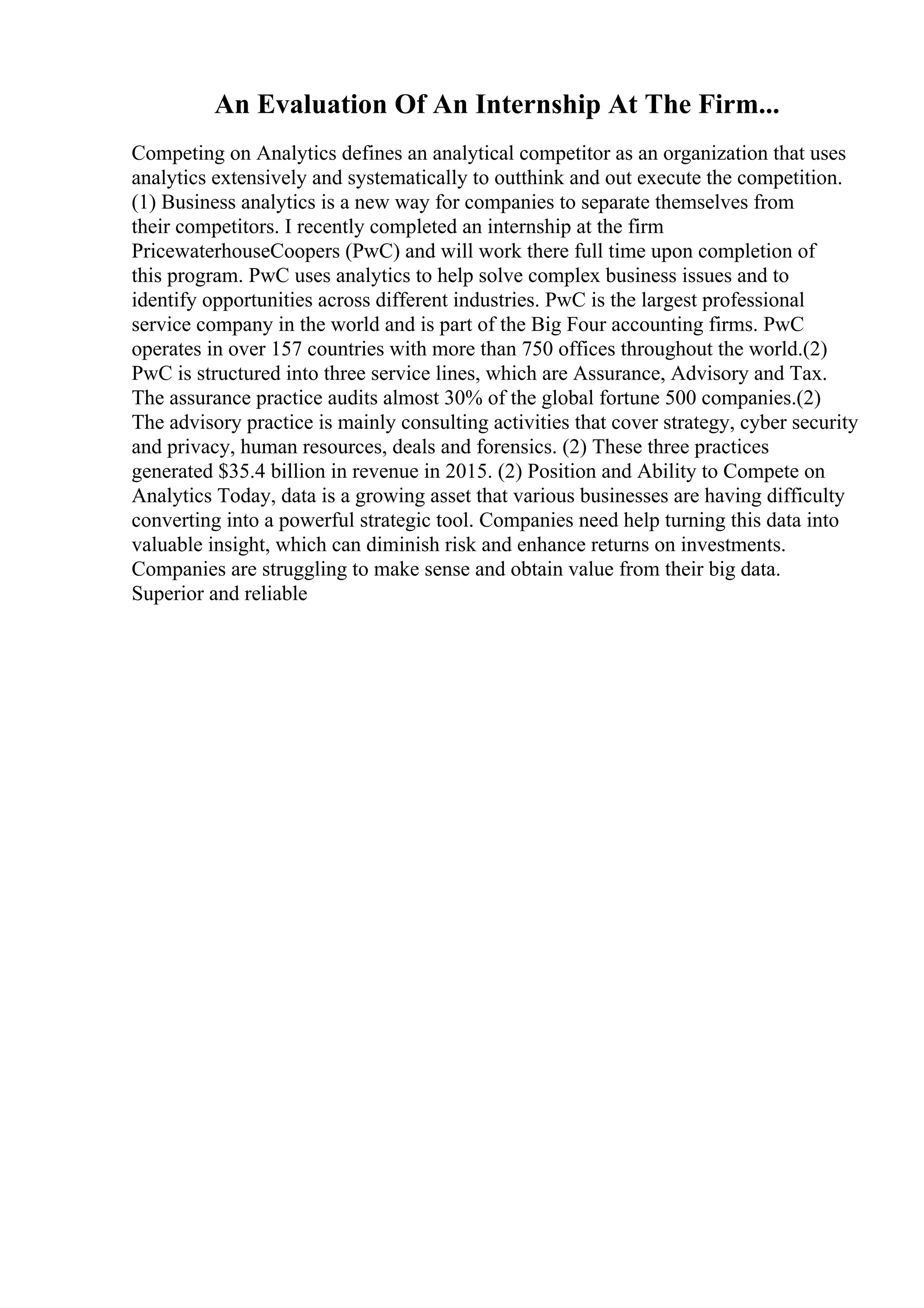 An Evaluation Of An Internship At The Firm...
Competing on Analytics defines an analytical competitor as an organization that uses
analytics extensively and systematically to outthink and out execute the competition.
(1) Business analytics is a new way for companies to separate themselves from
their competitors. I recently completed an internship at the firm
PricewaterhouseCoopers (PwC) and will work there full time upon completion of
this program. PwC uses analytics to help solve complex business issues and to
identify opportunities across different industries. PwC is the largest professional
service company in the world and is part of the Big Four accounting firms. PwC
operates in over 157 countries with more than 750 offices throughout the world.(2)
PwC is structured into three service lines, which are Assurance, Advisory and Tax.
The assurance practice audits almost 30% of the global fortune 500 companies.(2)
The advisory practice is mainly consulting activities that cover strategy, cyber security
and privacy, human resources, deals and forensics. (2) These three practices
generated $35.4 billion in revenue in 2015. (2) Position and Ability to Compete on
Analytics Today, data is a growing asset that various businesses are having difficulty
converting into a powerful strategic tool. Companies need help turning this data into
valuable insight, which can diminish risk and enhance returns on investments.
Companies are struggling to make sense and obtain value from their big data.
Superior and reliable
 
