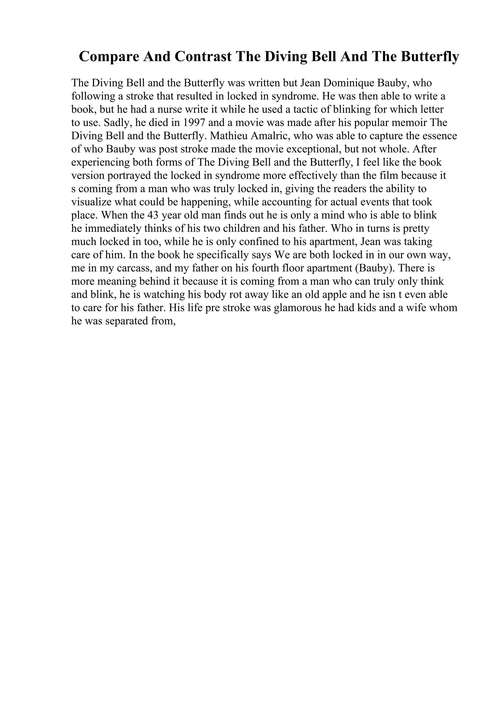 Compare And Contrast The Diving Bell And The Butterfly
The Diving Bell and the Butterfly was written but Jean Dominique Bauby, who
following a stroke that resulted in locked in syndrome. He was then able to write a
book, but he had a nurse write it while he used a tactic of blinking for which letter
to use. Sadly, he died in 1997 and a movie was made after his popular memoir The
Diving Bell and the Butterfly. Mathieu Amalric, who was able to capture the essence
of who Bauby was post stroke made the movie exceptional, but not whole. After
experiencing both forms of The Diving Bell and the Butterfly, I feel like the book
version portrayed the locked in syndrome more effectively than the film because it
s coming from a man who was truly locked in, giving the readers the ability to
visualize what could be happening, while accounting for actual events that took
place. When the 43 year old man finds out he is only a mind who is able to blink
he immediately thinks of his two children and his father. Who in turns is pretty
much locked in too, while he is only confined to his apartment, Jean was taking
care of him. In the book he specifically says We are both locked in in our own way,
me in my carcass, and my father on his fourth floor apartment (Bauby). There is
more meaning behind it because it is coming from a man who can truly only think
and blink, he is watching his body rot away like an old apple and he isn t even able
to care for his father. His life pre stroke was glamorous he had kids and a wife whom
he was separated from,
 