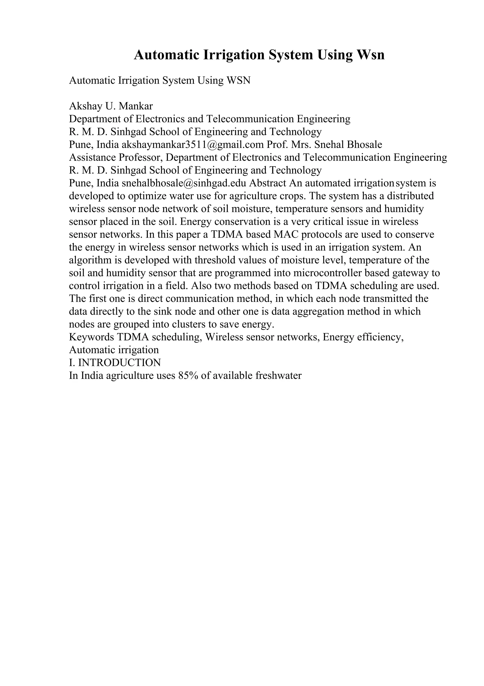 Automatic Irrigation System Using Wsn
Automatic Irrigation System Using WSN
Akshay U. Mankar
Department of Electronics and Telecommunication Engineering
R. M. D. Sinhgad School of Engineering and Technology
Pune, India akshaymankar3511@gmail.com Prof. Mrs. Snehal Bhosale
Assistance Professor, Department of Electronics and Telecommunication Engineering
R. M. D. Sinhgad School of Engineering and Technology
Pune, India snehalbhosale@sinhgad.edu Abstract An automated irrigationsystem is
developed to optimize water use for agriculture crops. The system has a distributed
wireless sensor node network of soil moisture, temperature sensors and humidity
sensor placed in the soil. Energy conservation is a very critical issue in wireless
sensor networks. In this paper a TDMA based MAC protocols are used to conserve
the energy in wireless sensor networks which is used in an irrigation system. An
algorithm is developed with threshold values of moisture level, temperature of the
soil and humidity sensor that are programmed into microcontroller based gateway to
control irrigation in a field. Also two methods based on TDMA scheduling are used.
The first one is direct communication method, in which each node transmitted the
data directly to the sink node and other one is data aggregation method in which
nodes are grouped into clusters to save energy.
Keywords TDMA scheduling, Wireless sensor networks, Energy efficiency,
Automatic irrigation
I. INTRODUCTION
In India agriculture uses 85% of available freshwater
 