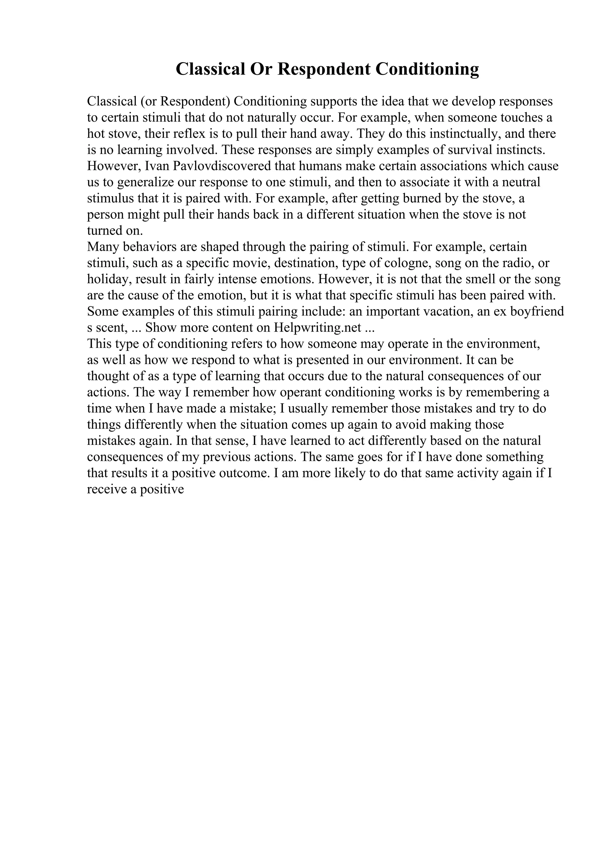 Classical Or Respondent Conditioning
Classical (or Respondent) Conditioning supports the idea that we develop responses
to certain stimuli that do not naturally occur. For example, when someone touches a
hot stove, their reflex is to pull their hand away. They do this instinctually, and there
is no learning involved. These responses are simply examples of survival instincts.
However, Ivan Pavlovdiscovered that humans make certain associations which cause
us to generalize our response to one stimuli, and then to associate it with a neutral
stimulus that it is paired with. For example, after getting burned by the stove, a
person might pull their hands back in a different situation when the stove is not
turned on.
Many behaviors are shaped through the pairing of stimuli. For example, certain
stimuli, such as a specific movie, destination, type of cologne, song on the radio, or
holiday, result in fairly intense emotions. However, it is not that the smell or the song
are the cause of the emotion, but it is what that specific stimuli has been paired with.
Some examples of this stimuli pairing include: an important vacation, an ex boyfriend
s scent, ... Show more content on Helpwriting.net ...
This type of conditioning refers to how someone may operate in the environment,
as well as how we respond to what is presented in our environment. It can be
thought of as a type of learning that occurs due to the natural consequences of our
actions. The way I remember how operant conditioning works is by remembering a
time when I have made a mistake; I usually remember those mistakes and try to do
things differently when the situation comes up again to avoid making those
mistakes again. In that sense, I have learned to act differently based on the natural
consequences of my previous actions. The same goes for if I have done something
that results it a positive outcome. I am more likely to do that same activity again if I
receive a positive
 