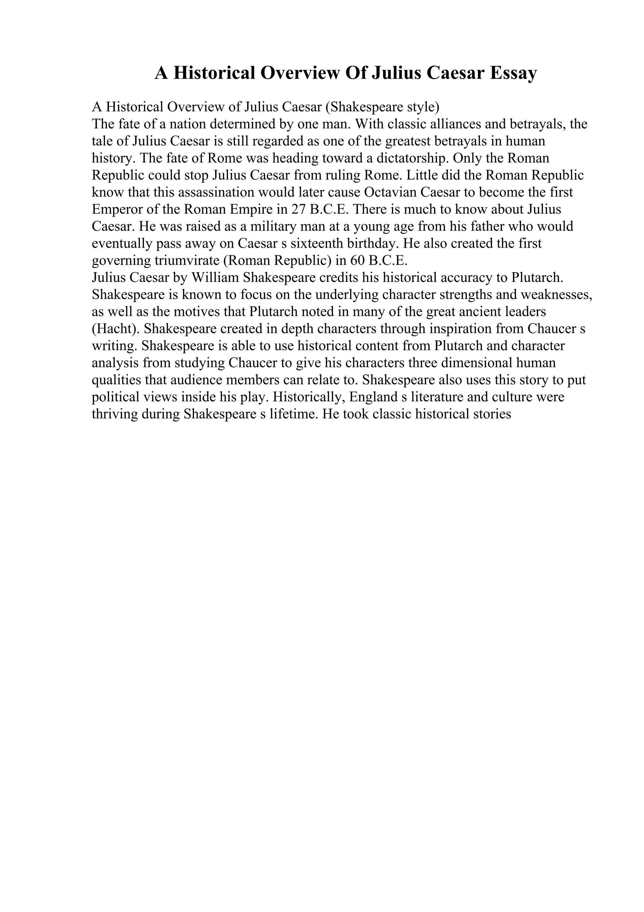 A Historical Overview Of Julius Caesar Essay
A Historical Overview of Julius Caesar (Shakespeare style)
The fate of a nation determined by one man. With classic alliances and betrayals, the
tale of Julius Caesar is still regarded as one of the greatest betrayals in human
history. The fate of Rome was heading toward a dictatorship. Only the Roman
Republic could stop Julius Caesar from ruling Rome. Little did the Roman Republic
know that this assassination would later cause Octavian Caesar to become the first
Emperor of the Roman Empire in 27 B.C.E. There is much to know about Julius
Caesar. He was raised as a military man at a young age from his father who would
eventually pass away on Caesar s sixteenth birthday. He also created the first
governing triumvirate (Roman Republic) in 60 B.C.E.
Julius Caesar by William Shakespeare credits his historical accuracy to Plutarch.
Shakespeare is known to focus on the underlying character strengths and weaknesses,
as well as the motives that Plutarch noted in many of the great ancient leaders
(Hacht). Shakespeare created in depth characters through inspiration from Chaucer s
writing. Shakespeare is able to use historical content from Plutarch and character
analysis from studying Chaucer to give his characters three dimensional human
qualities that audience members can relate to. Shakespeare also uses this story to put
political views inside his play. Historically, England s literature and culture were
thriving during Shakespeare s lifetime. He took classic historical stories
 