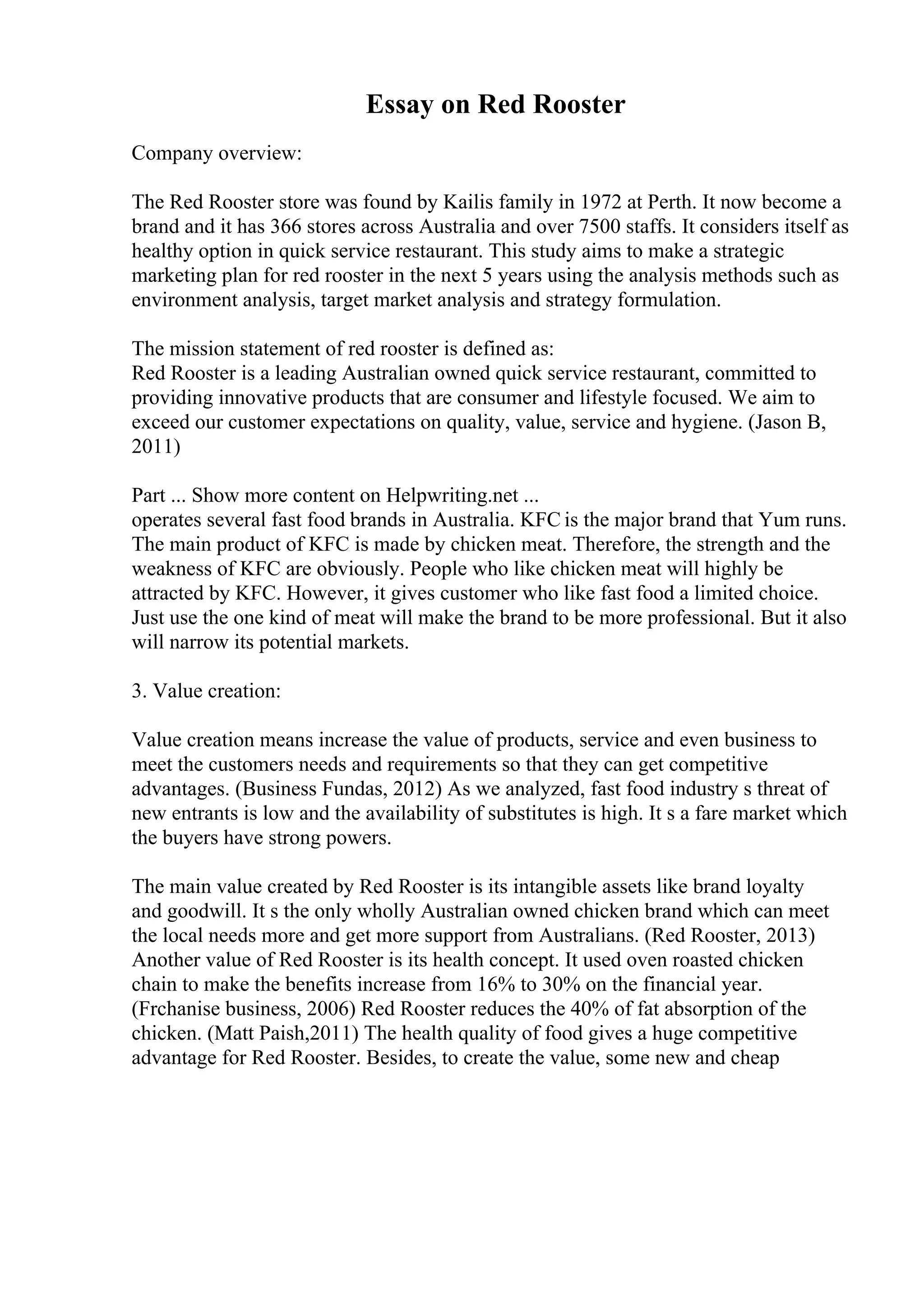 Essay on Red Rooster
Company overview:
The Red Rooster store was found by Kailis family in 1972 at Perth. It now become a
brand and it has 366 stores across Australia and over 7500 staffs. It considers itself as
healthy option in quick service restaurant. This study aims to make a strategic
marketing plan for red rooster in the next 5 years using the analysis methods such as
environment analysis, target market analysis and strategy formulation.
The mission statement of red rooster is defined as:
Red Rooster is a leading Australian owned quick service restaurant, committed to
providing innovative products that are consumer and lifestyle focused. We aim to
exceed our customer expectations on quality, value, service and hygiene. (Jason B,
2011)
Part ... Show more content on Helpwriting.net ...
operates several fast food brands in Australia. KFC is the major brand that Yum runs.
The main product of KFC is made by chicken meat. Therefore, the strength and the
weakness of KFC are obviously. People who like chicken meat will highly be
attracted by KFC. However, it gives customer who like fast food a limited choice.
Just use the one kind of meat will make the brand to be more professional. But it also
will narrow its potential markets.
3. Value creation:
Value creation means increase the value of products, service and even business to
meet the customers needs and requirements so that they can get competitive
advantages. (Business Fundas, 2012) As we analyzed, fast food industry s threat of
new entrants is low and the availability of substitutes is high. It s a fare market which
the buyers have strong powers.
The main value created by Red Rooster is its intangible assets like brand loyalty
and goodwill. It s the only wholly Australian owned chicken brand which can meet
the local needs more and get more support from Australians. (Red Rooster, 2013)
Another value of Red Rooster is its health concept. It used oven roasted chicken
chain to make the benefits increase from 16% to 30% on the financial year.
(Frchanise business, 2006) Red Rooster reduces the 40% of fat absorption of the
chicken. (Matt Paish,2011) The health quality of food gives a huge competitive
advantage for Red Rooster. Besides, to create the value, some new and cheap
 