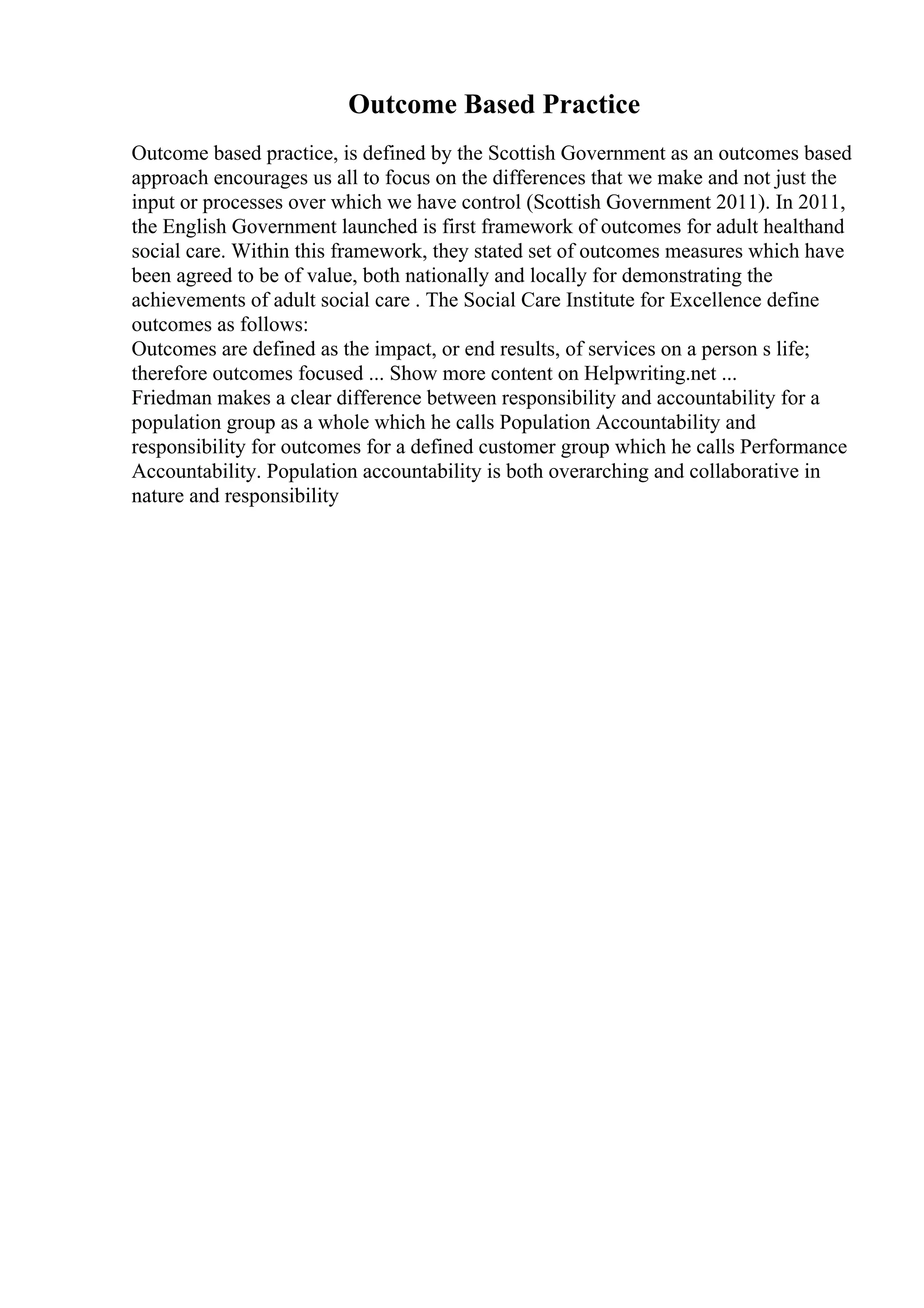 Outcome Based Practice
Outcome based practice, is defined by the Scottish Government as an outcomes based
approach encourages us all to focus on the differences that we make and not just the
input or processes over which we have control (Scottish Government 2011). In 2011,
the English Government launched is first framework of outcomes for adult healthand
social care. Within this framework, they stated set of outcomes measures which have
been agreed to be of value, both nationally and locally for demonstrating the
achievements of adult social care . The Social Care Institute for Excellence define
outcomes as follows:
Outcomes are defined as the impact, or end results, of services on a person s life;
therefore outcomes focused ... Show more content on Helpwriting.net ...
Friedman makes a clear difference between responsibility and accountability for a
population group as a whole which he calls Population Accountability and
responsibility for outcomes for a defined customer group which he calls Performance
Accountability. Population accountability is both overarching and collaborative in
nature and responsibility
 
