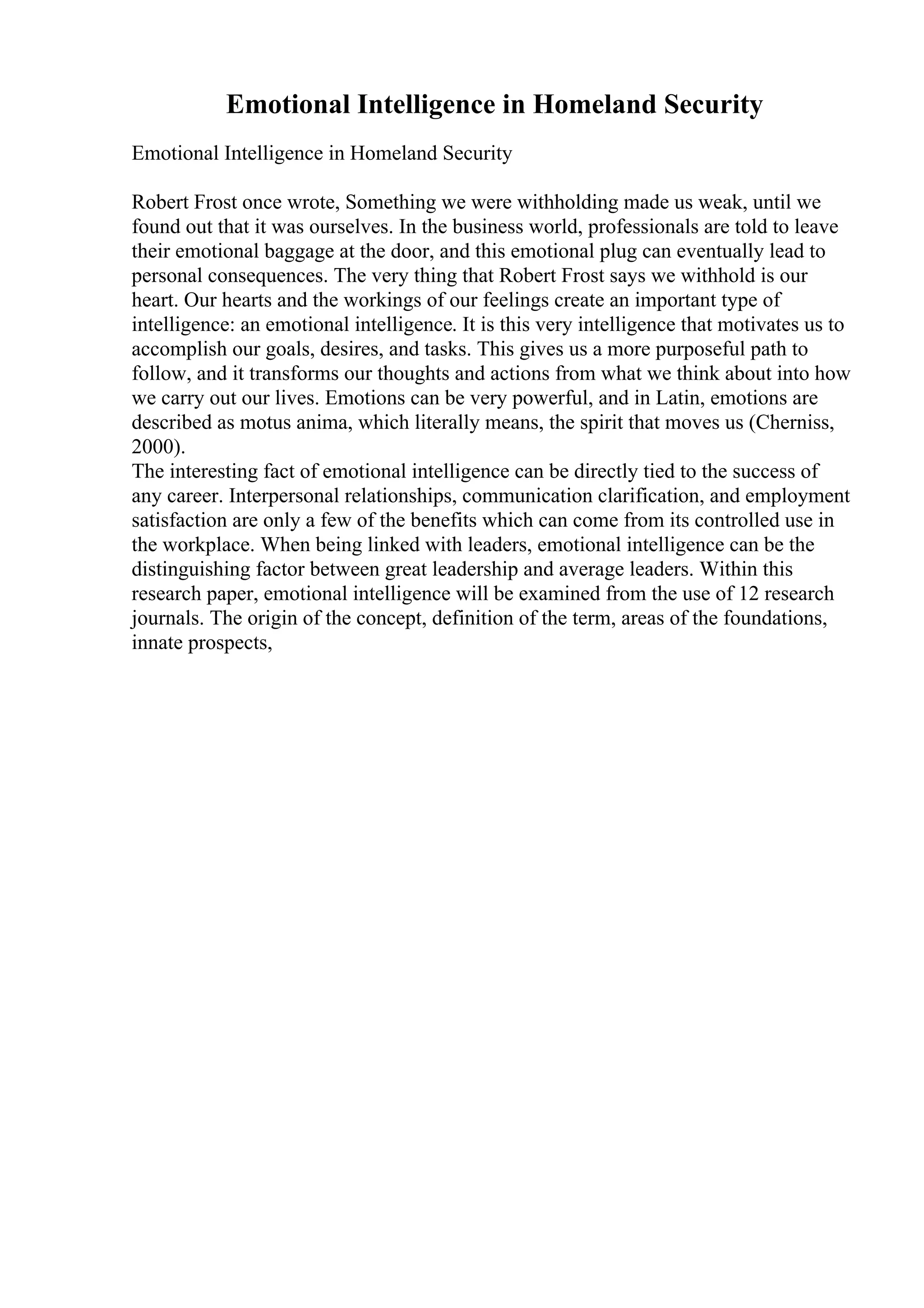 Emotional Intelligence in Homeland Security
Emotional Intelligence in Homeland Security
Robert Frost once wrote, Something we were withholding made us weak, until we
found out that it was ourselves. In the business world, professionals are told to leave
their emotional baggage at the door, and this emotional plug can eventually lead to
personal consequences. The very thing that Robert Frost says we withhold is our
heart. Our hearts and the workings of our feelings create an important type of
intelligence: an emotional intelligence. It is this very intelligence that motivates us to
accomplish our goals, desires, and tasks. This gives us a more purposeful path to
follow, and it transforms our thoughts and actions from what we think about into how
we carry out our lives. Emotions can be very powerful, and in Latin, emotions are
described as motus anima, which literally means, the spirit that moves us (Cherniss,
2000).
The interesting fact of emotional intelligence can be directly tied to the success of
any career. Interpersonal relationships, communication clarification, and employment
satisfaction are only a few of the benefits which can come from its controlled use in
the workplace. When being linked with leaders, emotional intelligence can be the
distinguishing factor between great leadership and average leaders. Within this
research paper, emotional intelligence will be examined from the use of 12 research
journals. The origin of the concept, definition of the term, areas of the foundations,
innate prospects,
 