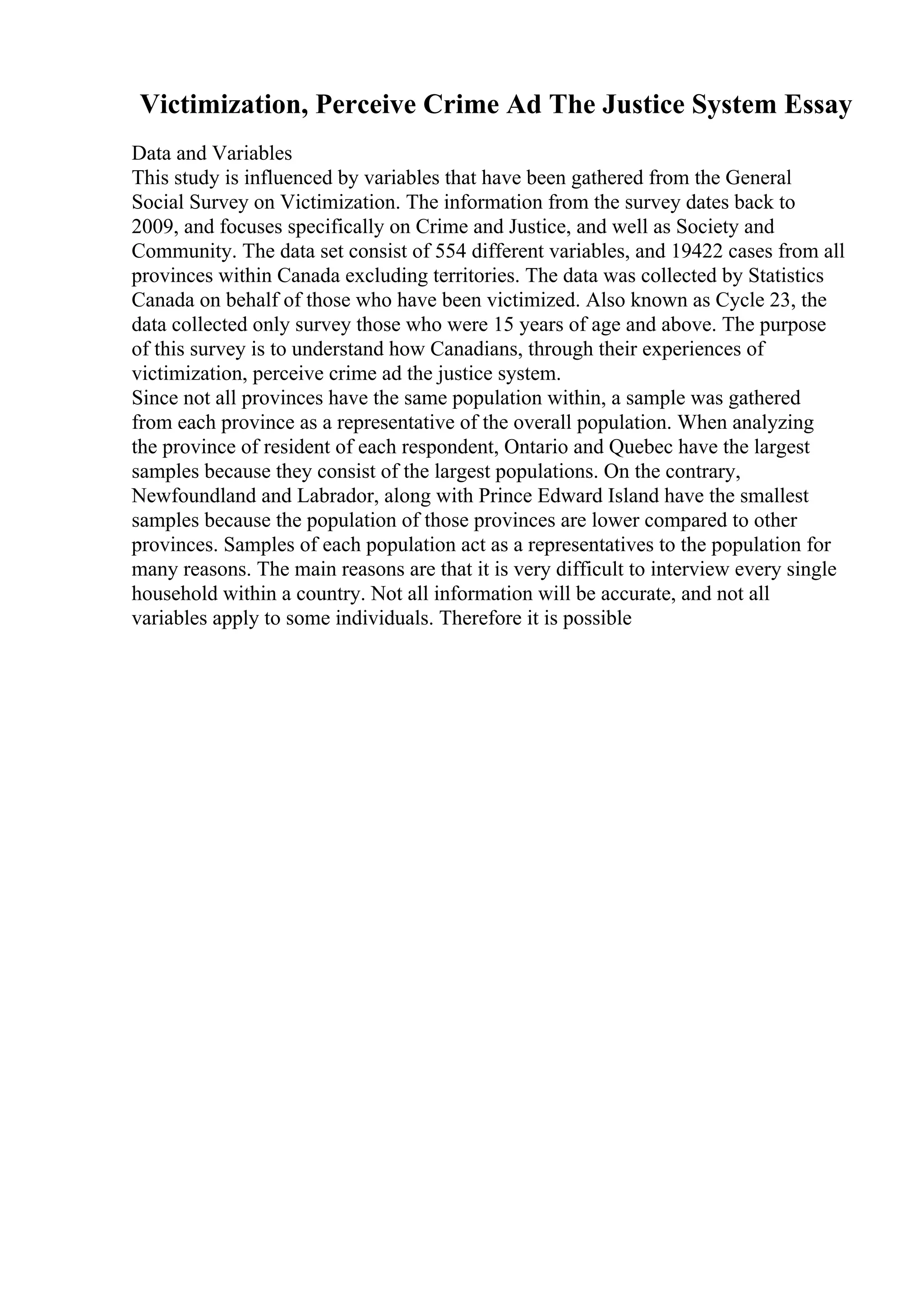 Victimization, Perceive Crime Ad The Justice System Essay
Data and Variables
This study is influenced by variables that have been gathered from the General
Social Survey on Victimization. The information from the survey dates back to
2009, and focuses specifically on Crime and Justice, and well as Society and
Community. The data set consist of 554 different variables, and 19422 cases from all
provinces within Canada excluding territories. The data was collected by Statistics
Canada on behalf of those who have been victimized. Also known as Cycle 23, the
data collected only survey those who were 15 years of age and above. The purpose
of this survey is to understand how Canadians, through their experiences of
victimization, perceive crime ad the justice system.
Since not all provinces have the same population within, a sample was gathered
from each province as a representative of the overall population. When analyzing
the province of resident of each respondent, Ontario and Quebec have the largest
samples because they consist of the largest populations. On the contrary,
Newfoundland and Labrador, along with Prince Edward Island have the smallest
samples because the population of those provinces are lower compared to other
provinces. Samples of each population act as a representatives to the population for
many reasons. The main reasons are that it is very difficult to interview every single
household within a country. Not all information will be accurate, and not all
variables apply to some individuals. Therefore it is possible
 