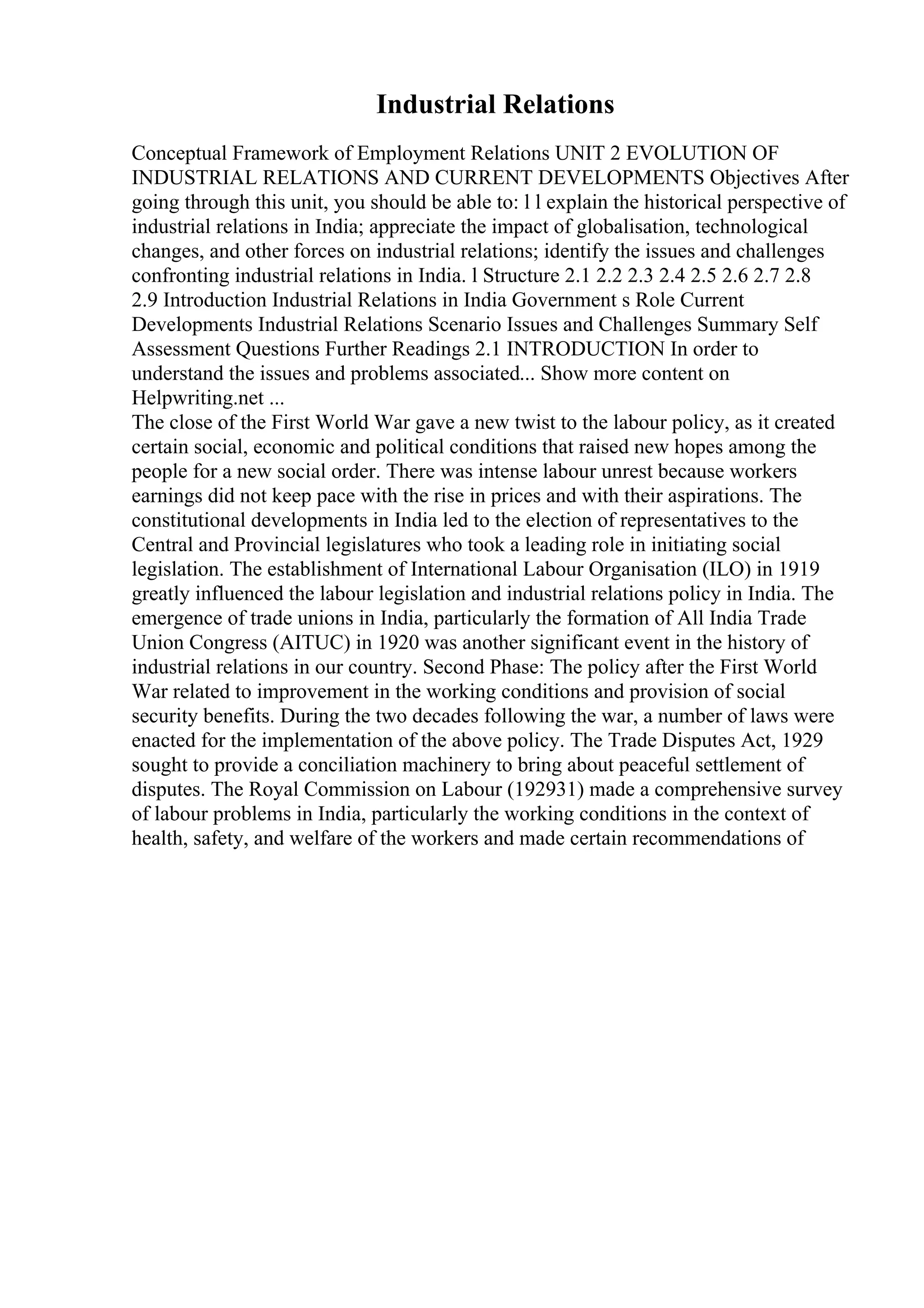 Industrial Relations
Conceptual Framework of Employment Relations UNIT 2 EVOLUTION OF
INDUSTRIAL RELATIONS AND CURRENT DEVELOPMENTS Objectives After
going through this unit, you should be able to: l l explain the historical perspective of
industrial relations in India; appreciate the impact of globalisation, technological
changes, and other forces on industrial relations; identify the issues and challenges
confronting industrial relations in India. l Structure 2.1 2.2 2.3 2.4 2.5 2.6 2.7 2.8
2.9 Introduction Industrial Relations in India Government s Role Current
Developments Industrial Relations Scenario Issues and Challenges Summary Self
Assessment Questions Further Readings 2.1 INTRODUCTION In order to
understand the issues and problems associated... Show more content on
Helpwriting.net ...
The close of the First World War gave a new twist to the labour policy, as it created
certain social, economic and political conditions that raised new hopes among the
people for a new social order. There was intense labour unrest because workers
earnings did not keep pace with the rise in prices and with their aspirations. The
constitutional developments in India led to the election of representatives to the
Central and Provincial legislatures who took a leading role in initiating social
legislation. The establishment of International Labour Organisation (ILO) in 1919
greatly influenced the labour legislation and industrial relations policy in India. The
emergence of trade unions in India, particularly the formation of All India Trade
Union Congress (AITUC) in 1920 was another significant event in the history of
industrial relations in our country. Second Phase: The policy after the First World
War related to improvement in the working conditions and provision of social
security benefits. During the two decades following the war, a number of laws were
enacted for the implementation of the above policy. The Trade Disputes Act, 1929
sought to provide a conciliation machinery to bring about peaceful settlement of
disputes. The Royal Commission on Labour (192931) made a comprehensive survey
of labour problems in India, particularly the working conditions in the context of
health, safety, and welfare of the workers and made certain recommendations of
 