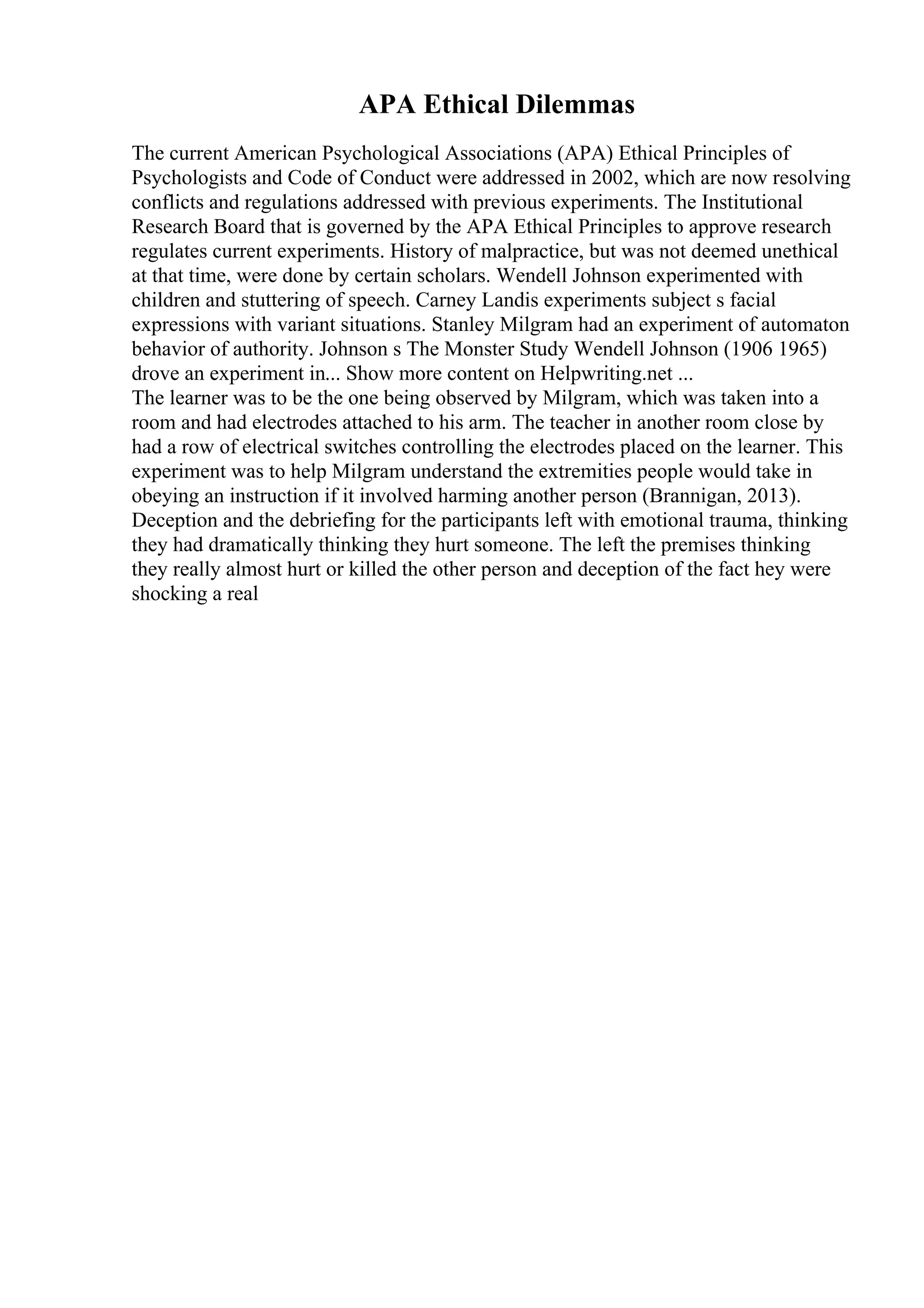 APA Ethical Dilemmas
The current American Psychological Associations (APA) Ethical Principles of
Psychologists and Code of Conduct were addressed in 2002, which are now resolving
conflicts and regulations addressed with previous experiments. The Institutional
Research Board that is governed by the APA Ethical Principles to approve research
regulates current experiments. History of malpractice, but was not deemed unethical
at that time, were done by certain scholars. Wendell Johnson experimented with
children and stuttering of speech. Carney Landis experiments subject s facial
expressions with variant situations. Stanley Milgram had an experiment of automaton
behavior of authority. Johnson s The Monster Study Wendell Johnson (1906 1965)
drove an experiment in... Show more content on Helpwriting.net ...
The learner was to be the one being observed by Milgram, which was taken into a
room and had electrodes attached to his arm. The teacher in another room close by
had a row of electrical switches controlling the electrodes placed on the learner. This
experiment was to help Milgram understand the extremities people would take in
obeying an instruction if it involved harming another person (Brannigan, 2013).
Deception and the debriefing for the participants left with emotional trauma, thinking
they had dramatically thinking they hurt someone. The left the premises thinking
they really almost hurt or killed the other person and deception of the fact hey were
shocking a real
 