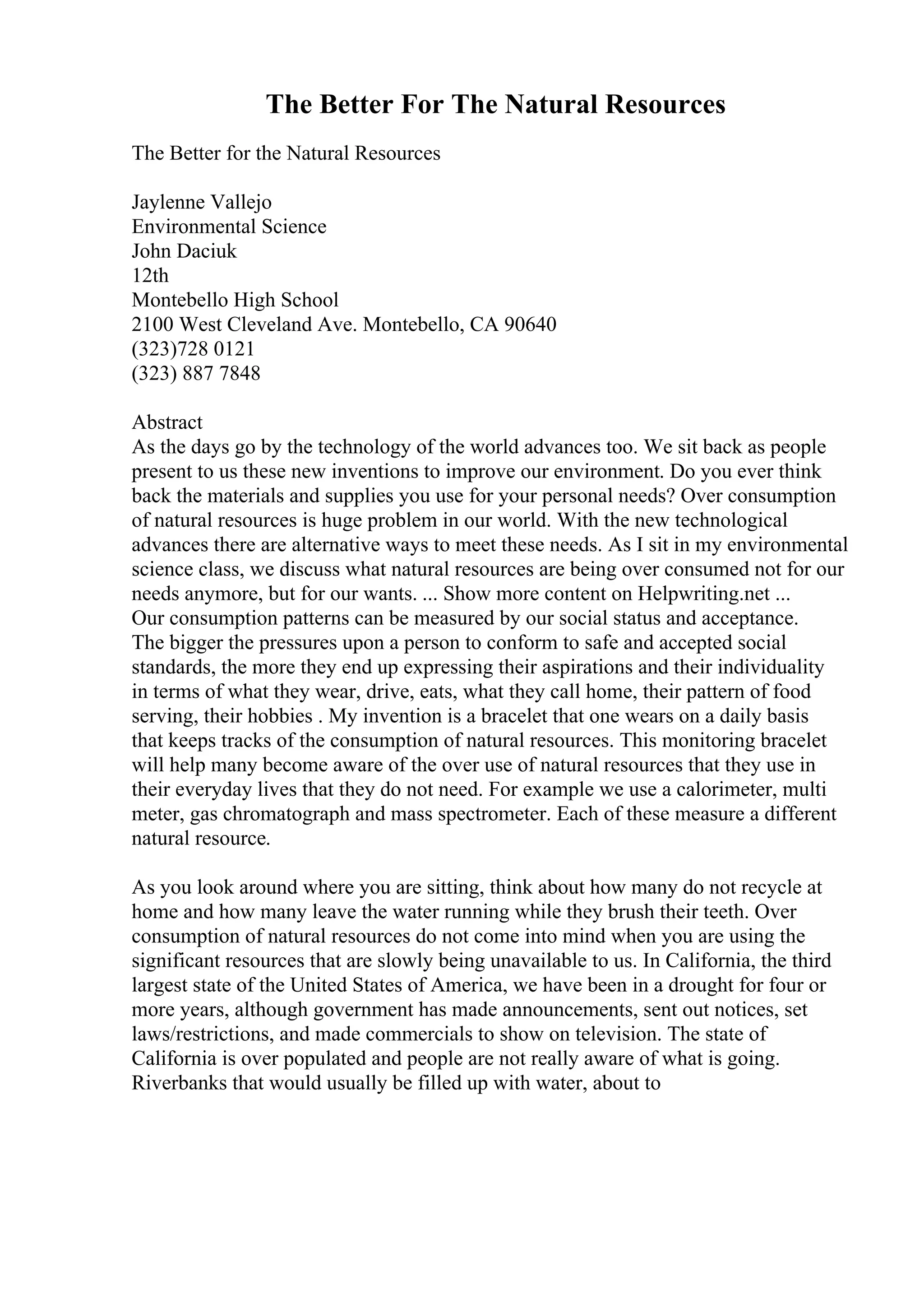 The Better For The Natural Resources
The Better for the Natural Resources
Jaylenne Vallejo
Environmental Science
John Daciuk
12th
Montebello High School
2100 West Cleveland Ave. Montebello, CA 90640
(323)728 0121
(323) 887 7848
Abstract
As the days go by the technology of the world advances too. We sit back as people
present to us these new inventions to improve our environment. Do you ever think
back the materials and supplies you use for your personal needs? Over consumption
of natural resources is huge problem in our world. With the new technological
advances there are alternative ways to meet these needs. As I sit in my environmental
science class, we discuss what natural resources are being over consumed not for our
needs anymore, but for our wants. ... Show more content on Helpwriting.net ...
Our consumption patterns can be measured by our social status and acceptance.
The bigger the pressures upon a person to conform to safe and accepted social
standards, the more they end up expressing their aspirations and their individuality
in terms of what they wear, drive, eats, what they call home, their pattern of food
serving, their hobbies . My invention is a bracelet that one wears on a daily basis
that keeps tracks of the consumption of natural resources. This monitoring bracelet
will help many become aware of the over use of natural resources that they use in
their everyday lives that they do not need. For example we use a calorimeter, multi
meter, gas chromatograph and mass spectrometer. Each of these measure a different
natural resource.
As you look around where you are sitting, think about how many do not recycle at
home and how many leave the water running while they brush their teeth. Over
consumption of natural resources do not come into mind when you are using the
significant resources that are slowly being unavailable to us. In California, the third
largest state of the United States of America, we have been in a drought for four or
more years, although government has made announcements, sent out notices, set
laws/restrictions, and made commercials to show on television. The state of
California is over populated and people are not really aware of what is going.
Riverbanks that would usually be filled up with water, about to
 