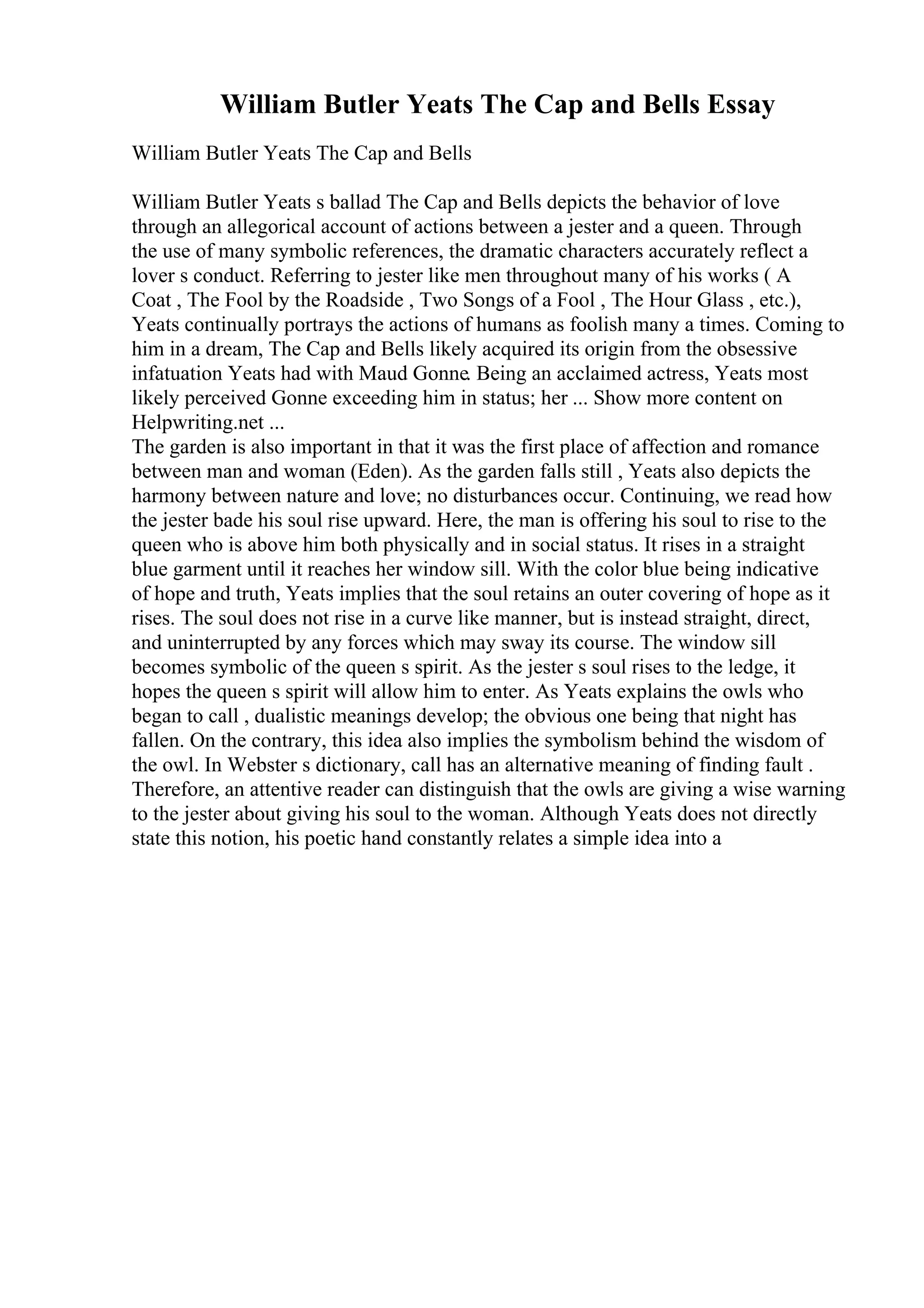 William Butler Yeats The Cap and Bells Essay
William Butler Yeats The Cap and Bells
William Butler Yeats s ballad The Cap and Bells depicts the behavior of love
through an allegorical account of actions between a jester and a queen. Through
the use of many symbolic references, the dramatic characters accurately reflect a
lover s conduct. Referring to jester like men throughout many of his works ( A
Coat , The Fool by the Roadside , Two Songs of a Fool , The Hour Glass , etc.),
Yeats continually portrays the actions of humans as foolish many a times. Coming to
him in a dream, The Cap and Bells likely acquired its origin from the obsessive
infatuation Yeats had with Maud Gonne. Being an acclaimed actress, Yeats most
likely perceived Gonne exceeding him in status; her ... Show more content on
Helpwriting.net ...
The garden is also important in that it was the first place of affection and romance
between man and woman (Eden). As the garden falls still , Yeats also depicts the
harmony between nature and love; no disturbances occur. Continuing, we read how
the jester bade his soul rise upward. Here, the man is offering his soul to rise to the
queen who is above him both physically and in social status. It rises in a straight
blue garment until it reaches her window sill. With the color blue being indicative
of hope and truth, Yeats implies that the soul retains an outer covering of hope as it
rises. The soul does not rise in a curve like manner, but is instead straight, direct,
and uninterrupted by any forces which may sway its course. The window sill
becomes symbolic of the queen s spirit. As the jester s soul rises to the ledge, it
hopes the queen s spirit will allow him to enter. As Yeats explains the owls who
began to call , dualistic meanings develop; the obvious one being that night has
fallen. On the contrary, this idea also implies the symbolism behind the wisdom of
the owl. In Webster s dictionary, call has an alternative meaning of finding fault .
Therefore, an attentive reader can distinguish that the owls are giving a wise warning
to the jester about giving his soul to the woman. Although Yeats does not directly
state this notion, his poetic hand constantly relates a simple idea into a
 