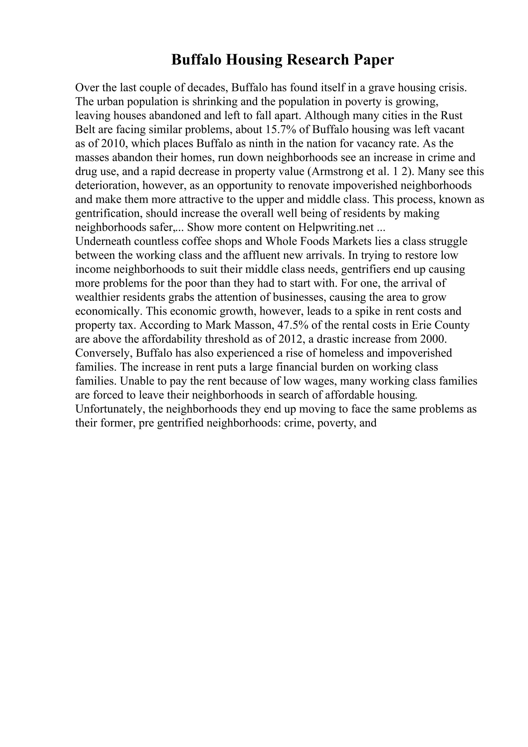 Buffalo Housing Research Paper
Over the last couple of decades, Buffalo has found itself in a grave housing crisis.
The urban population is shrinking and the population in poverty is growing,
leaving houses abandoned and left to fall apart. Although many cities in the Rust
Belt are facing similar problems, about 15.7% of Buffalo housing was left vacant
as of 2010, which places Buffalo as ninth in the nation for vacancy rate. As the
masses abandon their homes, run down neighborhoods see an increase in crime and
drug use, and a rapid decrease in property value (Armstrong et al. 1 2). Many see this
deterioration, however, as an opportunity to renovate impoverished neighborhoods
and make them more attractive to the upper and middle class. This process, known as
gentrification, should increase the overall well being of residents by making
neighborhoods safer,... Show more content on Helpwriting.net ...
Underneath countless coffee shops and Whole Foods Markets lies a class struggle
between the working class and the affluent new arrivals. In trying to restore low
income neighborhoods to suit their middle class needs, gentrifiers end up causing
more problems for the poor than they had to start with. For one, the arrival of
wealthier residents grabs the attention of businesses, causing the area to grow
economically. This economic growth, however, leads to a spike in rent costs and
property tax. According to Mark Masson, 47.5% of the rental costs in Erie County
are above the affordability threshold as of 2012, a drastic increase from 2000.
Conversely, Buffalo has also experienced a rise of homeless and impoverished
families. The increase in rent puts a large financial burden on working class
families. Unable to pay the rent because of low wages, many working class families
are forced to leave their neighborhoods in search of affordable housing.
Unfortunately, the neighborhoods they end up moving to face the same problems as
their former, pre gentrified neighborhoods: crime, poverty, and
 