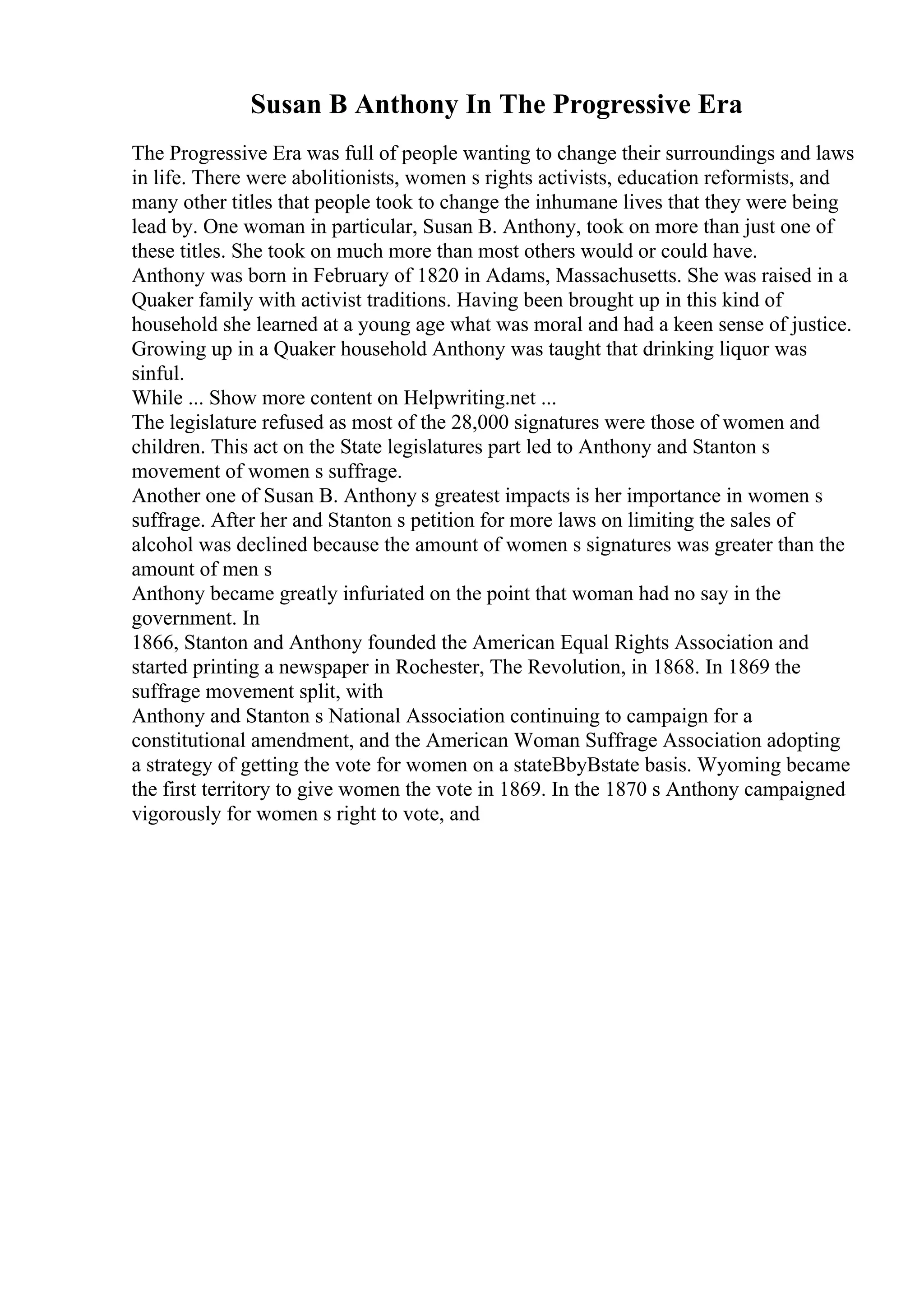 Susan B Anthony In The Progressive Era
The Progressive Era was full of people wanting to change their surroundings and laws
in life. There were abolitionists, women s rights activists, education reformists, and
many other titles that people took to change the inhumane lives that they were being
lead by. One woman in particular, Susan B. Anthony, took on more than just one of
these titles. She took on much more than most others would or could have.
Anthony was born in February of 1820 in Adams, Massachusetts. She was raised in a
Quaker family with activist traditions. Having been brought up in this kind of
household she learned at a young age what was moral and had a keen sense of justice.
Growing up in a Quaker household Anthony was taught that drinking liquor was
sinful.
While ... Show more content on Helpwriting.net ...
The legislature refused as most of the 28,000 signatures were those of women and
children. This act on the State legislatures part led to Anthony and Stanton s
movement of women s suffrage.
Another one of Susan B. Anthony s greatest impacts is her importance in women s
suffrage. After her and Stanton s petition for more laws on limiting the sales of
alcohol was declined because the amount of women s signatures was greater than the
amount of men s
Anthony became greatly infuriated on the point that woman had no say in the
government. In
1866, Stanton and Anthony founded the American Equal Rights Association and
started printing a newspaper in Rochester, The Revolution, in 1868. In 1869 the
suffrage movement split, with
Anthony and Stanton s National Association continuing to campaign for a
constitutional amendment, and the American Woman Suffrage Association adopting
a strategy of getting the vote for women on a stateВbyВstate basis. Wyoming became
the first territory to give women the vote in 1869. In the 1870 s Anthony campaigned
vigorously for women s right to vote, and
 