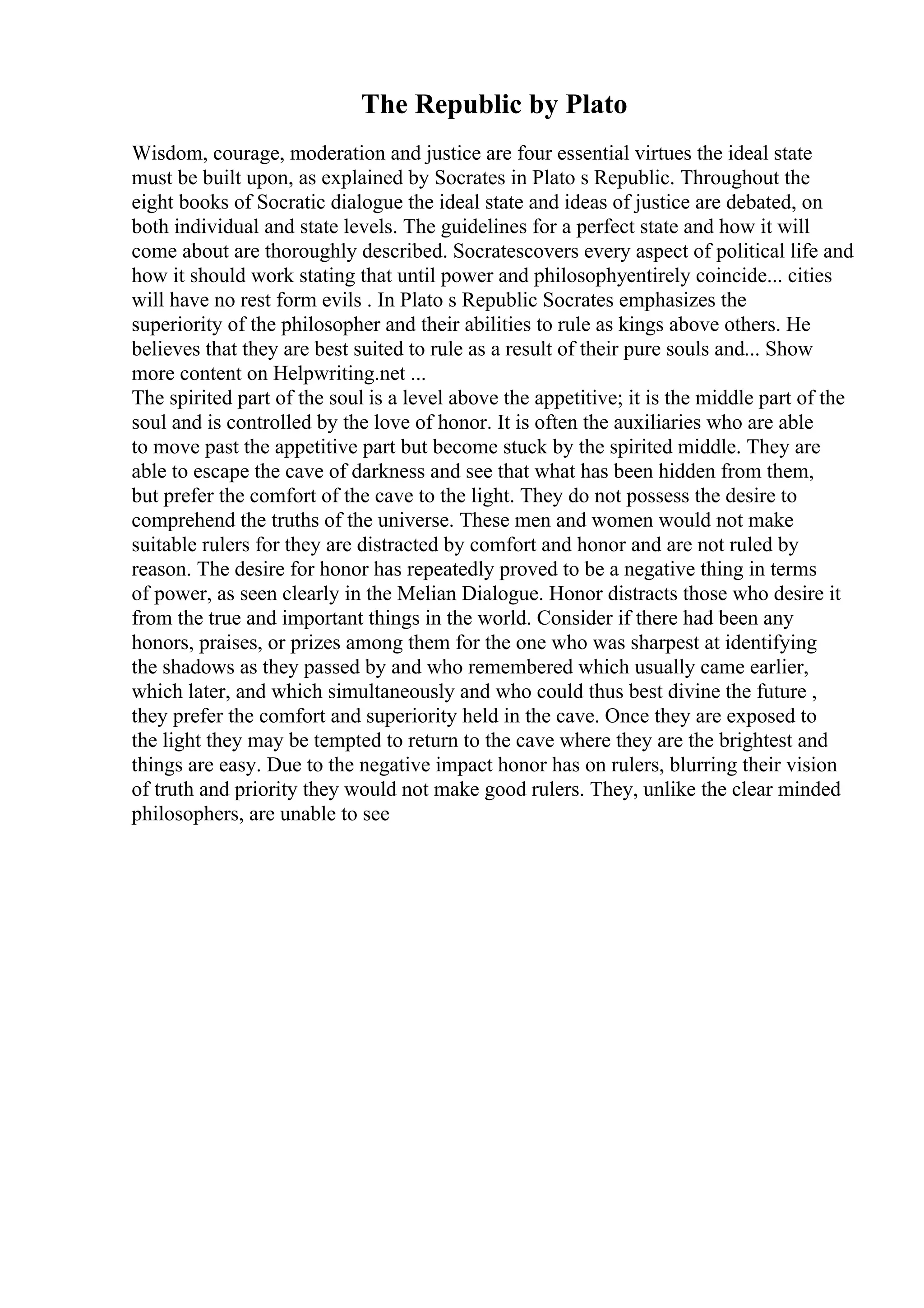 The Republic by Plato
Wisdom, courage, moderation and justice are four essential virtues the ideal state
must be built upon, as explained by Socrates in Plato s Republic. Throughout the
eight books of Socratic dialogue the ideal state and ideas of justice are debated, on
both individual and state levels. The guidelines for a perfect state and how it will
come about are thoroughly described. Socratescovers every aspect of political life and
how it should work stating that until power and philosophyentirely coincide... cities
will have no rest form evils . In Plato s Republic Socrates emphasizes the
superiority of the philosopher and their abilities to rule as kings above others. He
believes that they are best suited to rule as a result of their pure souls and... Show
more content on Helpwriting.net ...
The spirited part of the soul is a level above the appetitive; it is the middle part of the
soul and is controlled by the love of honor. It is often the auxiliaries who are able
to move past the appetitive part but become stuck by the spirited middle. They are
able to escape the cave of darkness and see that what has been hidden from them,
but prefer the comfort of the cave to the light. They do not possess the desire to
comprehend the truths of the universe. These men and women would not make
suitable rulers for they are distracted by comfort and honor and are not ruled by
reason. The desire for honor has repeatedly proved to be a negative thing in terms
of power, as seen clearly in the Melian Dialogue. Honor distracts those who desire it
from the true and important things in the world. Consider if there had been any
honors, praises, or prizes among them for the one who was sharpest at identifying
the shadows as they passed by and who remembered which usually came earlier,
which later, and which simultaneously and who could thus best divine the future ,
they prefer the comfort and superiority held in the cave. Once they are exposed to
the light they may be tempted to return to the cave where they are the brightest and
things are easy. Due to the negative impact honor has on rulers, blurring their vision
of truth and priority they would not make good rulers. They, unlike the clear minded
philosophers, are unable to see
 