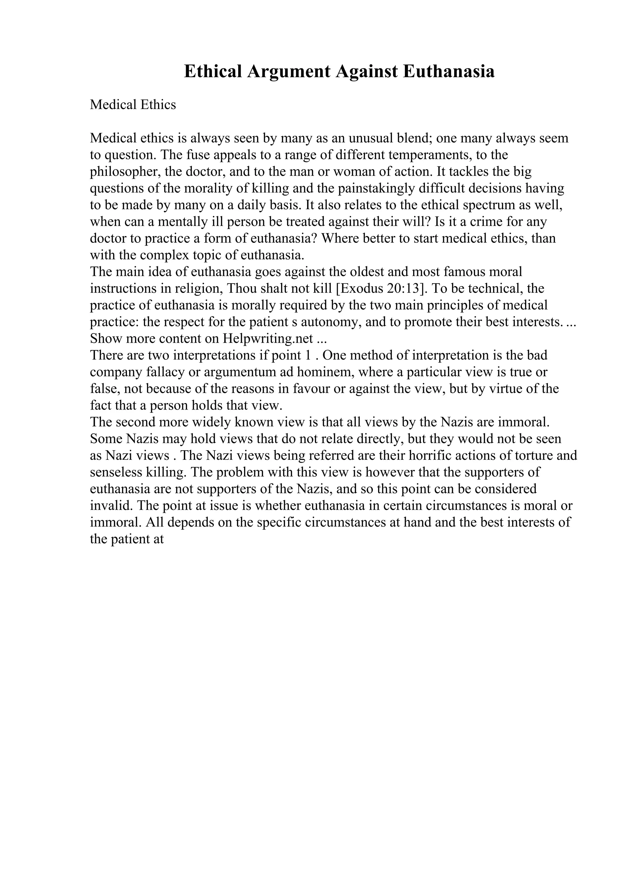 Ethical Argument Against Euthanasia
Medical Ethics
Medical ethics is always seen by many as an unusual blend; one many always seem
to question. The fuse appeals to a range of different temperaments, to the
philosopher, the doctor, and to the man or woman of action. It tackles the big
questions of the morality of killing and the painstakingly difficult decisions having
to be made by many on a daily basis. It also relates to the ethical spectrum as well,
when can a mentally ill person be treated against their will? Is it a crime for any
doctor to practice a form of euthanasia? Where better to start medical ethics, than
with the complex topic of euthanasia.
The main idea of euthanasia goes against the oldest and most famous moral
instructions in religion, Thou shalt not kill [Exodus 20:13]. To be technical, the
practice of euthanasia is morally required by the two main principles of medical
practice: the respect for the patient s autonomy, and to promote their best interests. ...
Show more content on Helpwriting.net ...
There are two interpretations if point 1 . One method of interpretation is the bad
company fallacy or argumentum ad hominem, where a particular view is true or
false, not because of the reasons in favour or against the view, but by virtue of the
fact that a person holds that view.
The second more widely known view is that all views by the Nazis are immoral.
Some Nazis may hold views that do not relate directly, but they would not be seen
as Nazi views . The Nazi views being referred are their horrific actions of torture and
senseless killing. The problem with this view is however that the supporters of
euthanasia are not supporters of the Nazis, and so this point can be considered
invalid. The point at issue is whether euthanasia in certain circumstances is moral or
immoral. All depends on the specific circumstances at hand and the best interests of
the patient at
 