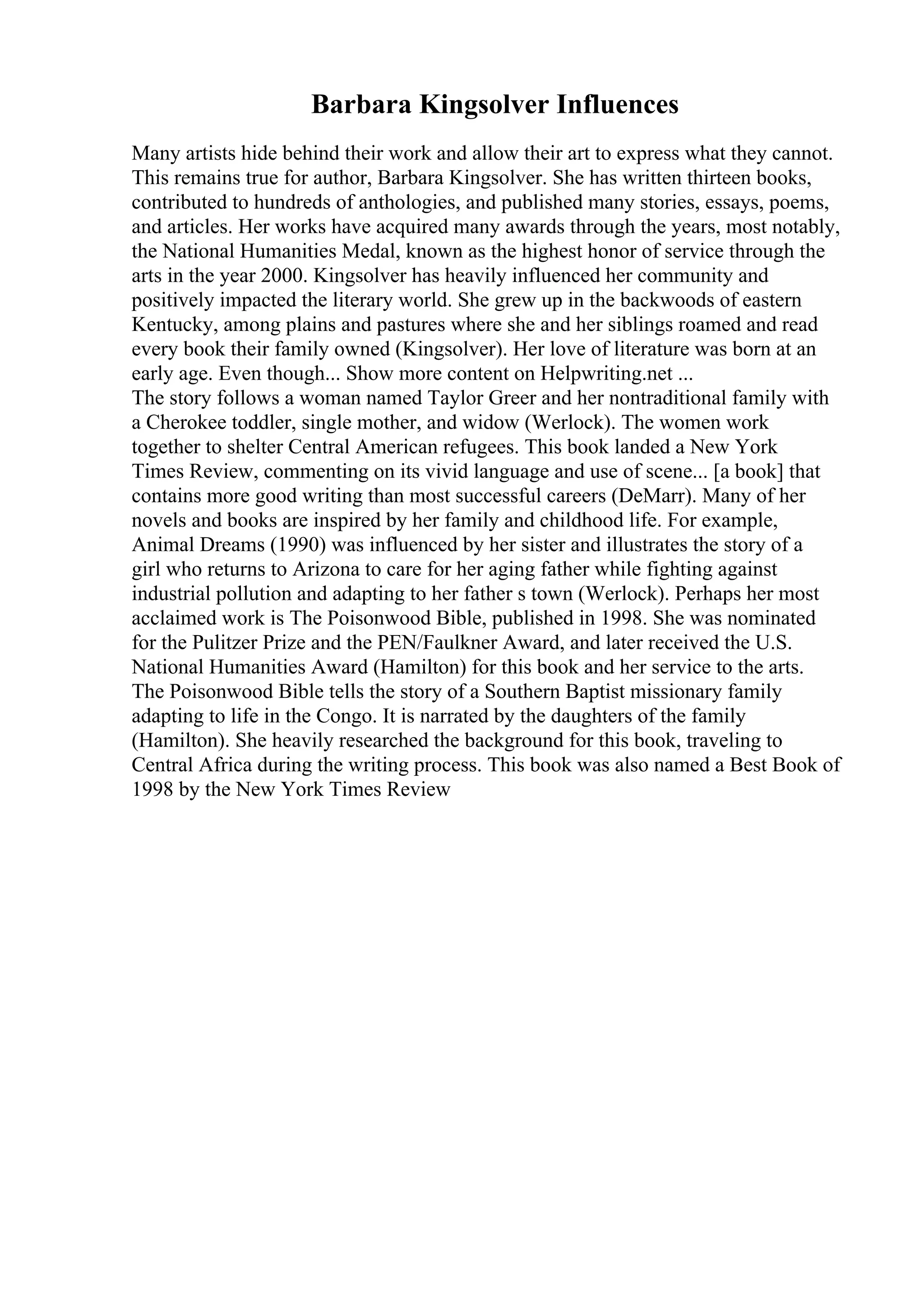 Barbara Kingsolver Influences
Many artists hide behind their work and allow their art to express what they cannot.
This remains true for author, Barbara Kingsolver. She has written thirteen books,
contributed to hundreds of anthologies, and published many stories, essays, poems,
and articles. Her works have acquired many awards through the years, most notably,
the National Humanities Medal, known as the highest honor of service through the
arts in the year 2000. Kingsolver has heavily influenced her community and
positively impacted the literary world. She grew up in the backwoods of eastern
Kentucky, among plains and pastures where she and her siblings roamed and read
every book their family owned (Kingsolver). Her love of literature was born at an
early age. Even though... Show more content on Helpwriting.net ...
The story follows a woman named Taylor Greer and her nontraditional family with
a Cherokee toddler, single mother, and widow (Werlock). The women work
together to shelter Central American refugees. This book landed a New York
Times Review, commenting on its vivid language and use of scene... [a book] that
contains more good writing than most successful careers (DeMarr). Many of her
novels and books are inspired by her family and childhood life. For example,
Animal Dreams (1990) was influenced by her sister and illustrates the story of a
girl who returns to Arizona to care for her aging father while fighting against
industrial pollution and adapting to her father s town (Werlock). Perhaps her most
acclaimed work is The Poisonwood Bible, published in 1998. She was nominated
for the Pulitzer Prize and the PEN/Faulkner Award, and later received the U.S.
National Humanities Award (Hamilton) for this book and her service to the arts.
The Poisonwood Bible tells the story of a Southern Baptist missionary family
adapting to life in the Congo. It is narrated by the daughters of the family
(Hamilton). She heavily researched the background for this book, traveling to
Central Africa during the writing process. This book was also named a Best Book of
1998 by the New York Times Review
 