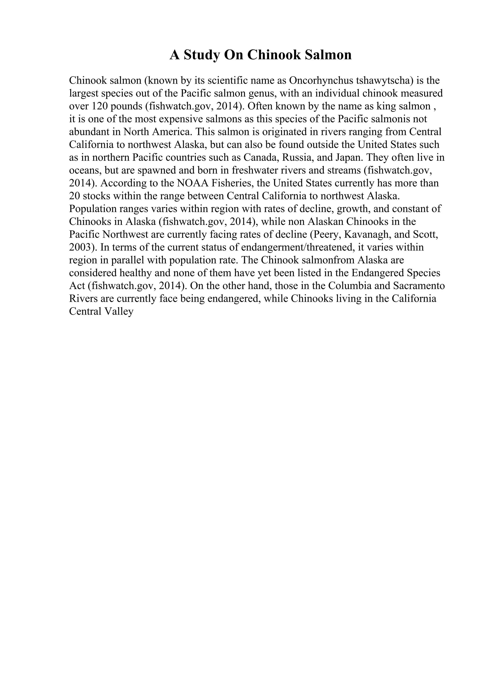 A Study On Chinook Salmon
Chinook salmon (known by its scientific name as Oncorhynchus tshawytscha) is the
largest species out of the Pacific salmon genus, with an individual chinook measured
over 120 pounds (fishwatch.gov, 2014). Often known by the name as king salmon ,
it is one of the most expensive salmons as this species of the Pacific salmonis not
abundant in North America. This salmon is originated in rivers ranging from Central
California to northwest Alaska, but can also be found outside the United States such
as in northern Pacific countries such as Canada, Russia, and Japan. They often live in
oceans, but are spawned and born in freshwater rivers and streams (fishwatch.gov,
2014). According to the NOAA Fisheries, the United States currently has more than
20 stocks within the range between Central California to northwest Alaska.
Population ranges varies within region with rates of decline, growth, and constant of
Chinooks in Alaska (fishwatch.gov, 2014), while non Alaskan Chinooks in the
Pacific Northwest are currently facing rates of decline (Peery, Kavanagh, and Scott,
2003). In terms of the current status of endangerment/threatened, it varies within
region in parallel with population rate. The Chinook salmonfrom Alaska are
considered healthy and none of them have yet been listed in the Endangered Species
Act (fishwatch.gov, 2014). On the other hand, those in the Columbia and Sacramento
Rivers are currently face being endangered, while Chinooks living in the California
Central Valley
 