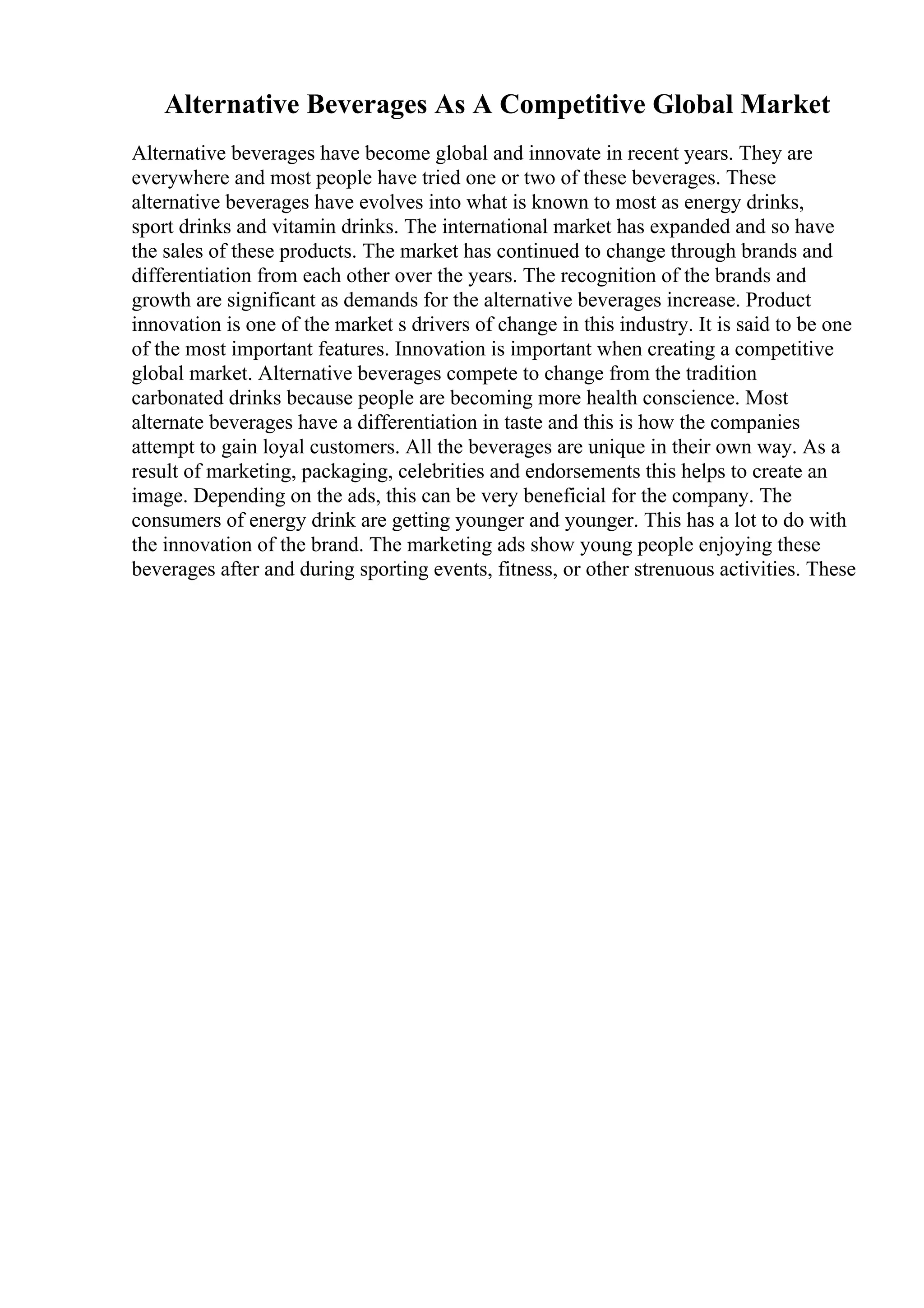 Alternative Beverages As A Competitive Global Market
Alternative beverages have become global and innovate in recent years. They are
everywhere and most people have tried one or two of these beverages. These
alternative beverages have evolves into what is known to most as energy drinks,
sport drinks and vitamin drinks. The international market has expanded and so have
the sales of these products. The market has continued to change through brands and
differentiation from each other over the years. The recognition of the brands and
growth are significant as demands for the alternative beverages increase. Product
innovation is one of the market s drivers of change in this industry. It is said to be one
of the most important features. Innovation is important when creating a competitive
global market. Alternative beverages compete to change from the tradition
carbonated drinks because people are becoming more health conscience. Most
alternate beverages have a differentiation in taste and this is how the companies
attempt to gain loyal customers. All the beverages are unique in their own way. As a
result of marketing, packaging, celebrities and endorsements this helps to create an
image. Depending on the ads, this can be very beneficial for the company. The
consumers of energy drink are getting younger and younger. This has a lot to do with
the innovation of the brand. The marketing ads show young people enjoying these
beverages after and during sporting events, fitness, or other strenuous activities. These
 